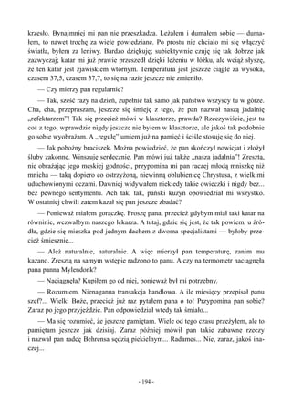 krzesło. Bynajmniej mi pan nie przeszkadza. Leżałem i dumałem sobie — duma-
łem, to nawet trochę za wiele powiedziane. Po prostu nie chciało mi się włączyć
światła, byłem za leniwy. Bardzo dziękuję; subiektywnie czuję się tak dobrze jak
zazwyczaj; katar mi już prawie przeszedł dzięki leżeniu w łóżku, ale wciąż słyszę,
że ten katar jest zjawiskiem wtórnym. Temperatura jest jeszcze ciągle za wysoka,
czasem 37,5, czasem 37,7, to się na razie jeszcze nie zmieniło.
— Czy mierzy pan regularnie?
— Tak, sześć razy na dzień, zupełnie tak samo jak państwo wszyscy tu w górze.
Cha, cha, przepraszam, jeszcze się śmieję z tego, że pan nazwał naszą jadalnię
„refektarzem”! Tak się przecież mówi w klasztorze, prawda? Rzeczywiście, jest tu
coś z tego; wprawdzie nigdy jeszcze nie byłem w klasztorze, ale jakoś tak podobnie
go sobie wyobrażam. A „regułę” umiem już na pamięć i ściśle stosuję się do niej.
— Jak pobożny braciszek. Można powiedzieć, że pan skończył nowicjat i złożył
śluby zakonne. Winszuję serdecznie. Pan mówi już także „nasza jadalnia”! Zresztą,
nie obrażając jego męskiej godności, przypomina mi pan raczej młodą mniszkę niż
mnicha — taką dopiero co ostrzyżoną, niewinną oblubienicę Chrystusa, z wielkimi
uduchowionymi oczami. Dawniej widywałem niekiedy takie owieczki i nigdy bez...
bez pewnego sentymentu. Ach tak, tak, pański kuzyn opowiedział mi wszystko.
W ostatniej chwili zatem kazał się pan jeszcze zbadać?
— Ponieważ miałem gorączkę. Proszę pana, przecież gdybym miał taki katar na
równinie, wezwałbym naszego lekarza. A tutaj, gdzie się jest, że tak powiem, u źró-
dła, gdzie się mieszka pod jednym dachem z dwoma specjalistami — byłoby prze-
cież śmiesznie...
— Ależ naturalnie, naturalnie. A więc mierzył pan temperaturę, zanim mu
kazano. Zresztą na samym wstępie radzono to panu. A czy na termometr naciągnęła
pana panna Mylendonk?
— Naciągnęła? Kupiłem go od niej, ponieważ był mi potrzebny.
— Rozumiem. Nienaganna transakcja handlowa. A ile miesięcy przepisał panu
szef?... Wielki Boże, przecież już raz pytałem pana o to! Przypomina pan sobie?
Zaraz po jego przyjeździe. Pan odpowiedział wtedy tak śmiało...
— Ma się rozumieć, że jeszcze pamiętam. Wiele od tego czasu przeżyłem, ale to
pamiętam jeszcze jak dzisiaj. Zaraz później mówił pan takie zabawne rzeczy
i nazwał pan radcę Behrensa sędzią piekielnym... Radames... Nie, zaraz, jakoś ina-
czej...
- 194 -
 