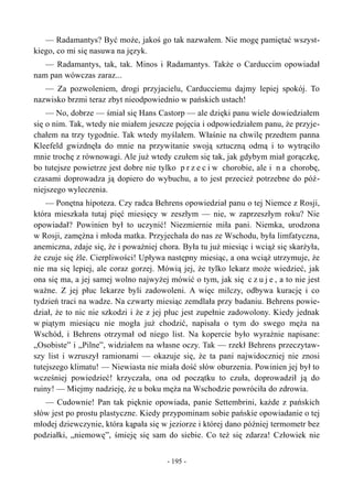 — Radamantys? Być może, jakoś go tak nazwałem. Nie mogę pamiętać wszyst-
kiego, co mi się nasuwa na język.
— Radamantys, tak, tak. Minos i Radamantys. Także o Carduccim opowiadał
nam pan wówczas zaraz...
— Za pozwoleniem, drogi przyjacielu, Carducciemu dajmy lepiej spokój. To
nazwisko brzmi teraz zbyt nieodpowiednio w pańskich ustach!
— No, dobrze — śmiał się Hans Castorp — ale dzięki panu wiele dowiedziałem
się o nim. Tak, wtedy nie miałem jeszcze pojęcia i odpowiedziałem panu, że przyje-
chałem na trzy tygodnie. Tak wtedy myślałem. Właśnie na chwilę przedtem panna
Kleefeld gwizdnęła do mnie na przywitanie swoją sztuczną odmą i to wytrąciło
mnie trochę z równowagi. Ale już wtedy czułem się tak, jak gdybym miał gorączkę,
bo tutejsze powietrze jest dobre nie tylko p r z e c i w chorobie, ale i n a chorobę,
czasami doprowadza ją dopiero do wybuchu, a to jest przecież potrzebne do póź-
niejszego wyleczenia.
— Ponętna hipoteza. Czy radca Behrens opowiedział panu o tej Niemce z Rosji,
która mieszkała tutaj pięć miesięcy w zeszłym — nie, w zaprzeszłym roku? Nie
opowiadał? Powinien był to uczynić! Niezmiernie miła pani. Niemka, urodzona
w Rosji, zamężna i młoda matka. Przyjechała do nas ze Wschodu, była limfatyczna,
anemiczna, zdaje się, że i poważniej chora. Była tu już miesiąc i wciąż się skarżyła,
że czuje się źle. Cierpliwości! Upływa następny miesiąc, a ona wciąż utrzymuje, że
nie ma się lepiej, ale coraz gorzej. Mówią jej, że tylko lekarz może wiedzieć, jak
ona się ma, a jej samej wolno najwyżej mówić o tym, jak się c z u j e , a to nie jest
ważne. Z jej płuc lekarze byli zadowoleni. A więc milczy, odbywa kurację i co
tydzień traci na wadze. Na czwarty miesiąc zemdlała przy badaniu. Behrens powie-
dział, że to nic nie szkodzi i że z jej płuc jest zupełnie zadowolony. Kiedy jednak
w piątym miesiącu nie mogła już chodzić, napisała o tym do swego męża na
Wschód, i Behrens otrzymał od niego list. Na kopercie było wyraźnie napisane:
„Osobiste” i „Pilne”, widziałem na własne oczy. Tak — rzekł Behrens przeczytaw-
szy list i wzruszył ramionami — okazuje się, że ta pani najwidoczniej nie znosi
tutejszego klimatu! — Niewiasta nie miała dość słów oburzenia. Powinien jej był to
wcześniej powiedzieć! krzyczała, ona od początku to czuła, doprowadził ją do
ruiny! — Miejmy nadzieję, że u boku męża na Wschodzie powróciła do zdrowia.
— Cudownie! Pan tak pięknie opowiada, panie Settembrini, każde z pańskich
słów jest po prostu plastyczne. Kiedy przypominam sobie pańskie opowiadanie o tej
młodej dziewczynie, która kąpała się w jeziorze i której dano później termometr bez
podziałki, „niemowę”, śmieję się sam do siebie. Co też się zdarza! Człowiek nie
- 195 -
 