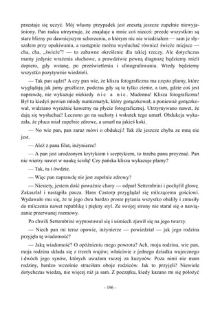 przestaje się uczyć. Mój własny przypadek jest zresztą jeszcze zupełnie niewyja-
śniony. Pan radca utrzymuje, że znajduje u mnie coś niecoś: przede wszystkim są
stare blizny po dawniejszym schorzeniu, o którym nic nie wiedziałem — sam je sły-
szałem przy opukiwaniu, a następnie można wysłuchać również świeże miejsce —
cha, cha, „świeże”! — to zabawne określenie dla takiej rzeczy. Ale dotychczas
mamy jedynie wrażenia słuchowe, a prawdziwie pewną diagnozę będziemy mieli
dopiero, gdy wstanę, po prześwietleniu i sfotografowaniu. Wtedy będziemy
wszystko pozytywnie wiedzieli.
— Tak pan sądzi? A czy pan wie, że klisza fotograficzna ma często plamy, które
wyglądają jak jamy gruźlicze, podczas gdy są to tylko cienie, a tam, gdzie coś jest
naprawdę, nie wykazuje niekiedy n i c a n i c . Madonna! Klisza fotograficzna!
Był tu kiedyś pewien młody numizmatyk, który gorączkował; a ponieważ gorączko-
wał, widziano wyraźnie kawerny na płycie fotograficznej. Utrzymywano nawet, że
dają się wysłuchać! Leczono go na suchoty i wskutek tego umarł. Obdukcja wyka-
zała, że płuca miał zupełnie zdrowe, a umarł na jakieś koki.
— No wie pan, pan zaraz mówi o obdukcji! Tak źle jeszcze chyba ze mną nie
jest.
— Ależ z pana filut, inżynierze!
— A pan jest urodzonym krytykiem i sceptykiem, to trzeba panu przyznać. Pan
nie wierzy nawet w naukę ścisłą! Czy pańska klisza wykazuje plamy?
— Tak, tu i ówdzie.
— Więc pan naprawdę nie jest zupełnie zdrowy?
— Niestety, jestem dość poważnie chory — odparł Settembrini i pochylił głowę.
Zakaszlał i nastąpiła pauza. Hans Castorp przyglądał się milczącemu gościowi.
Wydawało mu się, że te jego dwa bardzo proste pytania wszystko obaliły i zmusiły
do milczenia nawet republikę i piękny styl. Ze swojej strony nie starał się o nawią-
zanie przerwanej rozmowy.
Po chwili Settembrini wyprostował się i uśmiech zjawił się na jego twarzy.
— Niech pan mi teraz opowie, inżynierze — powiedział — jak jego rodzina
przyjęła tę wiadomość?
— Jaką wiadomość? O opóźnieniu mego powrotu? Ach, moja rodzina, wie pan,
moja rodzina składa się z trzech wujów; właściwie z jednego dziadka wujecznego
i dwóch jego synów, których uważam raczej za kuzynów. Poza nimi nie mam
rodziny, bardzo wcześnie straciłem oboje rodziców. Jak to przyjęli? Niewiele
dotychczas wiedzą, nie więcej niż ja sam. Z początku, kiedy kazano mi się położyć
- 196 -
 
