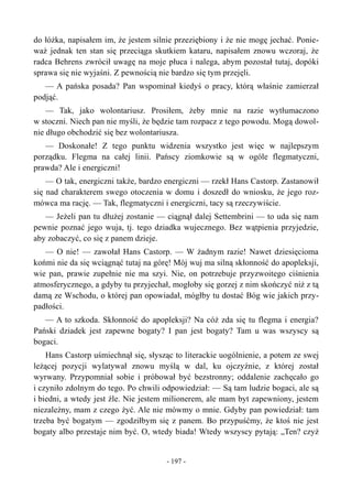 do łóżka, napisałem im, że jestem silnie przeziębiony i że nie mogę jechać. Ponie-
waż jednak ten stan się przeciąga skutkiem kataru, napisałem znowu wczoraj, że
radca Behrens zwrócił uwagę na moje płuca i nalega, abym pozostał tutaj, dopóki
sprawa się nie wyjaśni. Z pewnością nie bardzo się tym przejęli.
— A pańska posada? Pan wspominał kiedyś o pracy, którą właśnie zamierzał
podjąć.
— Tak, jako wolontariusz. Prosiłem, żeby mnie na razie wytłumaczono
w stoczni. Niech pan nie myśli, że będzie tam rozpacz z tego powodu. Mogą dowol-
nie długo obchodzić się bez wolontariusza.
— Doskonałe! Z tego punktu widzenia wszystko jest więc w najlepszym
porządku. Flegma na całej linii. Pańscy ziomkowie są w ogóle flegmatyczni,
prawda? Ale i energiczni!
— O tak, energiczni także, bardzo energiczni — rzekł Hans Castorp. Zastanowił
się nad charakterem swego otoczenia w domu i doszedł do wniosku, że jego roz-
mówca ma rację. — Tak, flegmatyczni i energiczni, tacy są rzeczywiście.
— Jeżeli pan tu dłużej zostanie — ciągnął dalej Settembrini — to uda się nam
pewnie poznać jego wuja, tj. tego dziadka wujecznego. Bez wątpienia przyjedzie,
aby zobaczyć, co się z panem dzieje.
— O nie! — zawołał Hans Castorp. — W żadnym razie! Nawet dziesięcioma
końmi nie da się wciągnąć tutaj na górę! Mój wuj ma silną skłonność do apopleksji,
wie pan, prawie zupełnie nie ma szyi. Nie, on potrzebuje przyzwoitego ciśnienia
atmosferycznego, a gdyby tu przyjechał, mogłoby się gorzej z nim skończyć niż z tą
damą ze Wschodu, o której pan opowiadał, mógłby tu dostać Bóg wie jakich przy-
padłości.
— A to szkoda. Skłonność do apopleksji? Na cóż zda się tu flegma i energia?
Pański dziadek jest zapewne bogaty? I pan jest bogaty? Tam u was wszyscy są
bogaci.
Hans Castorp uśmiechnął się, słysząc to literackie uogólnienie, a potem ze swej
leżącej pozycji wylatywał znowu myślą w dal, ku ojczyźnie, z której został
wyrwany. Przypomniał sobie i próbował być bezstronny; oddalenie zachęcało go
i czyniło zdolnym do tego. Po chwili odpowiedział: — Są tam ludzie bogaci, ale są
i biedni, a wtedy jest źle. Nie jestem milionerem, ale mam byt zapewniony, jestem
niezależny, mam z czego żyć. Ale nie mówmy o mnie. Gdyby pan powiedział: tam
trzeba być bogatym — zgodziłbym się z panem. Bo przypuśćmy, że ktoś nie jest
bogaty albo przestaje nim być. O, wtedy biada! Wtedy wszyscy pytają: „Ten? czyż
- 197 -
 