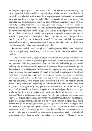 ten ma jeszcze pieniądze?”... Dosłownie tak i z takim właśnie wyrazem twarzy; czę-
sto to słyszałem i dobrze sobie to zapamiętałem. Widocznie zawsze wydawało mi
się to dziwne, chociaż miałem czas do tego przywyknąć, bo inaczej nie pamiętał-
bym tego tak dobrze. A jak pan sądzi? Nie, nie wydaje mi się, żeby na przykład
panu, takiemu homo humanus, mogło się u nas podobać; nawet mnie, który przecież
stamtąd pochodzę, rażą tam różne rzeczy, jak teraz widzę, chociaż mnie osobiście
one nie dotykają. Kto nie podaje do stołu najlepszych, najdroższych gatunków wina,
do tego nikt w ogóle nie chodzi, a jego córki zostają starymi pannami. Tacy już są
ludzie. Kiedy tak tu leżę i z oddali na to patrzę, rażą mnie te rzeczy. Jak pan się
wyraził, flegmatyczni i...? I energiczni! Dobrze, ale cóż to znaczy? Innymi słowy:
twardzi, zimni. A co znaczy: twardzi i zimni? To znaczy okrutni. Tak, tam na dole
panuje okrutna, nieprzejednana atmosfera. Kiedy się tak leży i patrzy z oddali na to
wszystko, prawdziwy lęk może ogarnąć człowieka.
Settembrini słuchał i potakiwał głową. Czynił to jeszcze, kiedy Hans Castorp na
razie wyczerpał swoje uwagi krytyczne i przestał mówić. Potem westchnął i ode-
zwał się:
— Nie chcę bynajmniej upiększać tych specjalnych form, które naturalne okru-
cieństwo życia przybiera w pańskim społeczeństwie. Zarzut okrucieństwa jest jed-
nak zarzutem dość sentymentalnym. Tam na dole nie podniósłby go pan wcale,
z obawy, aby sobie samemu nie wydać się śmiesznym. Słusznie pozostawiał go pan
dawniej tym, co uciekają przed życiem. A to, że go pan teraz sam podnosi, świadczy
o tym, iż się pan nieco odzwyczaił od swych normalnych warunków; nie chciałbym,
by to odzwyczajanie się postępowało. Bo kto przywyknie do stawiania tego zarzutu,
łatwo może zostać stracony dla tych form życiowych, w których się urodził. Czy
pan wie, inżynierze, co to znaczy zostać straconym dla życia? Ja wiem to dobrze,
widzę to tutaj codziennie. Najpóźniej po upływie pół roku młodzieniec, który tutaj
przyjeżdża (a przyjeżdżają tutaj przeważnie młodzieńcy), nie myśli o niczym
innym, jak tylko o flircie i swojej temperaturze. A najdalej po roku jest tak, że już
nigdy nie będzie w stanie myśleć o niczym innym, bo każdą inną myśl uważa za
„okrutną” lub, w każdym razie, za błędną. Pan lubi opowiadania, więc mogę panu
służyć. Mogę panu opowiedzieć o pewnym synu i małżonku, który był tu jedenaście
miesięcy i którego znałem. Zdaje mi się, że był trochę starszy niż pan, może nawet
dobrze starszy. Na próbę wypuszczono go stąd i powrócił do domu, w objęcia swo-
ich ukochanych; nie byli to wujowie, ale matka i żona. Całymi dniami leżał z termo-
metrem w ustach i nic więcej go nie obchodziło. — Wy tego nie rozumiecie —
mówił — do tego trzeba mieć za sobą pobyt w sanatorium, ażeby wiedzieć, jak
postępować należy. Tutaj na dole brak podstawowych pojęć! — Skończyło się na
- 198 -
 