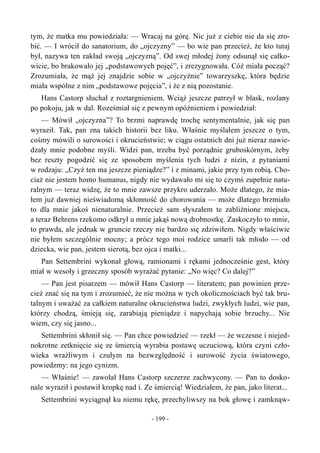 tym, że matka mu powiedziała: — Wracaj na górę. Nic już z ciebie nie da się zro-
bić. — I wrócił do sanatorium, do „ojczyzny” — bo wie pan przecież, że kto tutaj
był, nazywa ten zakład swoją „ojczyzną”. Od swej młodej żony odsunął się całko-
wicie, bo brakowało jej „podstawowych pojęć”, i zrezygnowała. Cóż miała począć?
Zrozumiała, że mąż jej znajdzie sobie w „ojczyźnie” towarzyszkę, która będzie
miała wspólne z nim „podstawowe pojęcia”, i że z nią pozostanie.
Hans Castorp słuchał z roztargnieniem. Wciąż jeszcze patrzył w blask, rozlany
po pokoju, jak w dal. Roześmiał się z pewnym opóźnieniem i powiedział:
— Mówił „ojczyzna”? To brzmi naprawdę trochę sentymentalnie, jak się pan
wyraził. Tak, pan zna takich historii bez liku. Właśnie myślałem jeszcze o tym,
cośmy mówili o surowości i okrucieństwie; w ciągu ostatnich dni już nieraz nawie-
dzały mnie podobne myśli. Widzi pan, trzeba być porządnie gruboskórnym, żeby
bez reszty pogodzić się ze sposobem myślenia tych ludzi z nizin, z pytaniami
w rodzaju: „Czyż ten ma jeszcze pieniądze?” i z minami, jakie przy tym robią. Cho-
ciaż nie jestem homo humanus, nigdy nie wydawało mi się to czymś zupełnie natu-
ralnym — teraz widzę, że to mnie zawsze przykro uderzało. Może dlatego, że mia-
łem już dawniej nieświadomą skłonność do chorowania — może dlatego brzmiało
to dla mnie jakoś nienaturalnie. Przecież sam słyszałem te zabliźnione miejsca,
a teraz Behrens rzekomo odkrył u mnie jakąś nową drobnostkę. Zaskoczyło to mnie,
to prawda, ale jednak w gruncie rzeczy nie bardzo się zdziwiłem. Nigdy właściwie
nie byłem szczególnie mocny; a prócz tego moi rodzice umarli tak młodo — od
dziecka, wie pan, jestem sierotą, bez ojca i matki...
Pan Settembrini wykonał głową, ramionami i rękami jednocześnie gest, który
miał w wesoły i grzeczny sposób wyrażać pytanie: „No więc? Co dalej?”
— Pan jest pisarzem — mówił Hans Castorp — literatem; pan powinien prze-
cież znać się na tym i zrozumieć, że nie można w tych okolicznościach być tak bru-
talnym i uważać za całkiem naturalne okrucieństwa ludzi, zwykłych ludzi, wie pan,
którzy chodzą, śmieją się, zarabiają pieniądze i napychają sobie brzuchy... Nie
wiem, czy się jasno...
Settembrini skłonił się. — Pan chce powiedzieć — rzekł — że wczesne i niejed-
nokrotne zetknięcie się ze śmiercią wyrabia postawę uczuciową, która czyni czło-
wieka wrażliwym i czułym na bezwzględność i surowość życia światowego,
powiedzmy: na jego cynizm.
— Właśnie! — zawołał Hans Castorp szczerze zachwycony. — Pan to dosko-
nale wyraził i postawił kropkę nad i. Ze śmiercią! Wiedziałem, że pan, jako literat...
Settembrini wyciągnął ku niemu rękę, przechyliwszy na bok głowę i zamknąw-
- 199 -
 