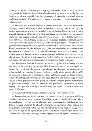 szy oczy — piękny i delikatny gest, który wyrażał prośbę, by mu Hans Castorp nie
przerywał i słuchał dalej. Przez kilka sekund trwał w tej pozycji, nawet kiedy Hans
Castorp już dawno zamilkł i nie bez pewnego zakłopotania oczekiwał tego, co
miało teraz nastąpić. Wreszcie otworzył swoje czarne oczy — oczy kataryniarza —
i odezwał się:
— Ale niech pan pozwoli, inżynierze, powiedzieć sobie i zechce to zapamiętać,
że jedyny zdrowy, szlachetny i, chcę to wyraźnie zaznaczyć, jedyny r e l i g i j n y
sposób patrzenia na śmierć, każe uważać ją za niezbędną składową część i święty
warunek życia i nie oddzielać jej myślowo od życia, nie widzieć w niej jego przeci-
wieństwa i nie wygrywać jej ohydnie przeciwko niemu — bo to byłoby zaprzecze-
niem zdrowego, szlachetnego, rozsądnego i religijnego poglądu. Starożytni zdobili
sarkofagi symbolami życia i płodzenia, często nawet sprośnymi — świętość w reli-
gijności antycznej kojarzyła się często ze sprośnością. Ci ludzie umieli czcić śmierć.
Śmierć jest godna czci jako kolebka życia, jako macierzyńskie łono odradzania się.
Rozważana w oderwaniu od życia, staje się upiornym potworem — a nawet czymś
jeszcze gorszym. Bo śmierć jako samoistna potęga duchowa jest bezecną potęgą;
siła jej nieczystej atrakcji jest wprawdzie bardzo wielka, ale sympatyzowanie z tą
potęgą jest bez wątpienia najokropniejszym zboczeniem ducha ludzkiego.
Pan Settembrini zamilkł. Zatrzymał się na tych ogólnikach, stanowiących nie-
wątpliwe zakończenie jego wywodów. Mówił poważnie, nie po to, aby bawić roz-
mową, nie chciał dać słuchaczowi sposobności do dyskusji, ale dobiegając do
końca, zniżył głos i postawił kropkę. Siedział z zamkniętymi ustami, dłonie splótł
na kolanach, jedną nogę w spodniach w kratę założył na drugą i z lekka poruszał
w powietrzu stopą, nie odrywając od niej oczu. Hans Castorp milczał więc również;
siedząc w swej pierzynce zwrócił głowę ku ścianie i końcami palców bębnił lekko
po pikowanej kołdrze. Czuł, że udzielono mu pouczenia, upomnienia, a nawet
nagany, i w jego milczeniu było dużo dziecięcego uporu. Przerwa w rozmowie
trwała dość długo.
Wreszcie pan Settembrini podniósł znowu głowę i rzekł z uśmiechem:
— Przypomina pan sobie zapewne, inżynierze, że już kiedyś prowadziliśmy
podobną, a nawet tę samą rozmowę. Mówiliśmy wtedy — zdaje mi się, że było to
na przechadzce — o chorobie i o głupocie, których połączenie uważał pan za para-
doks, a to przez szacunek dla choroby. Szacunek ten nazwałem wtedy ponurą chi-
merą, która ubliża myśli ludzkiej, a pan zdawał się, ku memu zadowoleniu, poświę-
cać nieco uwagi moim argumentom. Mówiliśmy także o neutralnym nastawieniu
i niezdecydowaniu młodzieńczego wieku, o jego swobodzie wyboru i skłonności do
- 200 -
 