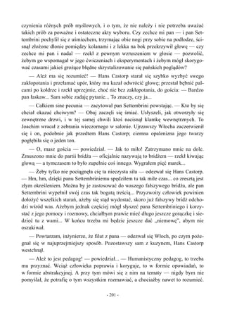 czynienia różnych prób myślowych, i o tym, że nie należy i nie potrzeba uważać
takich prób za poważne i ostateczne akty wyboru. Czy zechce mi pan — i pan Set-
tembrini pochylił się z uśmiechem, trzymając obie nogi przy sobie na podłodze, ści-
snął złożone dłonie pomiędzy kolanami i z lekka na bok przekrzywił głowę — czy
zechce mi pan i nadal — rzekł z pewnym wzruszeniem w głosie — pozwolić,
żebym go wspomagał w jego ćwiczeniach i eksperymentach i żebym mógł skorygo-
wać czasami jakieś grożące błędne skrystalizowanie się pańskich poglądów?
— Ależ ma się rozumieć! — Hans Castorp starał się szybko wyzbyć swego
zakłopotania i przełamać upór, który mu kazał odwrócić głowę; przestał bębnić pal-
cami po kołdrze i rzekł uprzejmie, choć nie bez zakłopotania, do gościa: — Bardzo
pan łaskaw... Sam sobie zadaję pytanie... To znaczy, czy ja...
— Całkiem sine pecunia — zacytował pan Settembrini powstając. — Kto by się
chciał okazać chciwym? — Obaj zaczęli się śmiać. Usłyszeli, jak otworzyły się
zewnętrzne drzwi, i w tej samej chwili ktoś nacisnął klamkę wewnętrznych. To
Joachim wracał z zebrania wieczornego w salonie. Ujrzawszy Włocha zaczerwienił
się i on, podobnie jak przedtem Hans Castorp; ciemna opalenizna jego twarzy
pogłębiła się o jeden ton.
— O, masz gościa — powiedział. — Jak to miło! Zatrzymano mnie na dole.
Zmuszono mnie do partii bridża — oficjalnie nazywają to bridżem — rzekł kiwając
głową — a tymczasem to było zupełnie coś innego. Wygrałem pięć marek...
— Żeby tylko nie pociągnęła cię ta nieczysta siła — odezwał się Hans Castorp.
— Hm, hm, dzięki panu Settembriniemu spędziłem tu tak mile czas... co zresztą jest
złym określeniem. Można by je zastosować do waszego fałszywego bridża, ale pan
Settembrini wypełnił swój czas tak bogatą treścią... Przyzwoity człowiek powinien
dołożyć wszelkich starań, ażeby się stąd wydostać, skoro już fałszywy bridż odcho-
dzi wśród was. Ażebym jednak częściej mógł słyszeć pana Settembriniego i korzy-
stać z jego pomocy i rozmowy, chciałbym prawie mieć długo jeszcze gorączkę i sie-
dzieć tu z wami... W końcu trzeba mi będzie jeszcze dać „niemowę”, abym nie
oszukiwał.
— Powtarzam, inżynierze, że filut z pana — odezwał się Włoch, po czym poże-
gnał się w najuprzejmiejszy sposób. Pozostawszy sam z kuzynem, Hans Castorp
westchnął.
— Ależ to jest pedagog! — powiedział... — Humanistyczny pedagog, to trzeba
mu przyznać. Wciąż człowieka poprawia i koryguje, to w formie opowiadań, to
w formie abstrakcyjnej. A przy tym mówi się z nim na tematy — nigdy bym nie
pomyślał, że potrafię o tym wszystkim rozmawiać, a chociażby nawet to rozumieć.
- 201 -
 