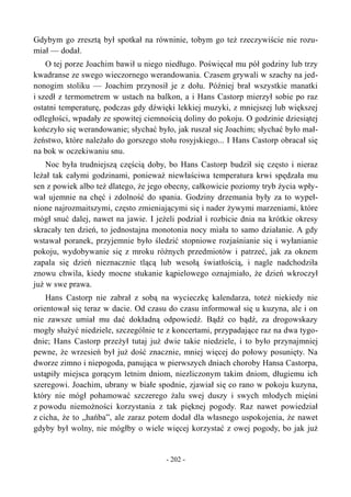 Gdybym go zresztą był spotkał na równinie, tobym go też rzeczywiście nie rozu-
miał — dodał.
O tej porze Joachim bawił u niego niedługo. Poświęcał mu pół godziny lub trzy
kwadranse ze swego wieczornego werandowania. Czasem grywali w szachy na jed-
nonogim stoliku — Joachim przynosił je z dołu. Później brał wszystkie manatki
i szedł z termometrem w ustach na balkon, a i Hans Castorp mierzył sobie po raz
ostatni temperaturę, podczas gdy dźwięki lekkiej muzyki, z mniejszej lub większej
odległości, wpadały ze spowitej ciemnością doliny do pokoju. O godzinie dziesiątej
kończyło się werandowanie; słychać było, jak ruszał się Joachim; słychać było mał-
żeństwo, które należało do gorszego stołu rosyjskiego... I Hans Castorp obracał się
na bok w oczekiwaniu snu.
Noc była trudniejszą częścią doby, bo Hans Castorp budził się często i nieraz
leżał tak całymi godzinami, ponieważ niewłaściwa temperatura krwi spędzała mu
sen z powiek albo też dlatego, że jego obecny, całkowicie poziomy tryb życia wpły-
wał ujemnie na chęć i zdolność do spania. Godziny drzemania były za to wypeł-
nione najrozmaitszymi, często zmieniającymi się i nader żywymi marzeniami, które
mógł snuć dalej, nawet na jawie. I jeżeli podział i rozbicie dnia na krótkie okresy
skracały ten dzień, to jednostajna monotonia nocy miała to samo działanie. A gdy
wstawał poranek, przyjemnie było śledzić stopniowe rozjaśnianie się i wyłanianie
pokoju, wydobywanie się z mroku różnych przedmiotów i patrzeć, jak za oknem
zapala się dzień nieznacznie tlącą lub wesołą światłością, i nagle nadchodziła
znowu chwila, kiedy mocne stukanie kąpielowego oznajmiało, że dzień wkroczył
już w swe prawa.
Hans Castorp nie zabrał z sobą na wycieczkę kalendarza, toteż niekiedy nie
orientował się teraz w dacie. Od czasu do czasu informował się u kuzyna, ale i on
nie zawsze umiał mu dać dokładną odpowiedź. Bądź co bądź, za drogowskazy
mogły służyć niedziele, szczególnie te z koncertami, przypadające raz na dwa tygo-
dnie; Hans Castorp przeżył tutaj już dwie takie niedziele, i to było przynajmniej
pewne, że wrzesień był już dość znacznie, mniej więcej do połowy posunięty. Na
dworze zimno i niepogoda, panująca w pierwszych dniach choroby Hansa Castorpa,
ustąpiły miejsca gorącym letnim dniom, niezliczonym takim dniom, długiemu ich
szeregowi. Joachim, ubrany w białe spodnie, zjawiał się co rano w pokoju kuzyna,
który nie mógł pohamować szczerego żalu swej duszy i swych młodych mięśni
z powodu niemożności korzystania z tak pięknej pogody. Raz nawet powiedział
z cicha, że to „hańba”, ale zaraz potem dodał dla własnego uspokojenia, że nawet
gdyby był wolny, nie mógłby o wiele więcej korzystać z owej pogody, bo jak już
- 202 -
 