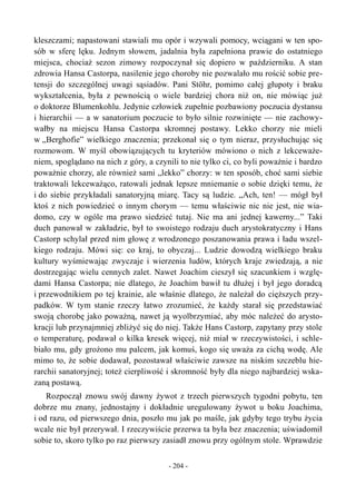 kleszczami; napastowani stawiali mu opór i wzywali pomocy, wciągani w ten spo-
sób w sferę lęku. Jednym słowem, jadalnia była zapełniona prawie do ostatniego
miejsca, chociaż sezon zimowy rozpoczynał się dopiero w październiku. A stan
zdrowia Hansa Castorpa, nasilenie jego choroby nie pozwalało mu rościć sobie pre-
tensji do szczególnej uwagi sąsiadów. Pani Stöhr, pomimo całej głupoty i braku
wykształcenia, była z pewnością o wiele bardziej chora niż on, nie mówiąc już
o doktorze Blumenkohlu. Jedynie człowiek zupełnie pozbawiony poczucia dystansu
i hierarchii — a w sanatorium poczucie to było silnie rozwinięte — nie zachowy-
wałby na miejscu Hansa Castorpa skromnej postawy. Lekko chorzy nie mieli
w „Berghofie” wielkiego znaczenia; przekonał się o tym nieraz, przysłuchując się
rozmowom. W myśl obowiązujących tu kryteriów mówiono o nich z lekceważe-
niem, spoglądano na nich z góry, a czynili to nie tylko ci, co byli poważnie i bardzo
poważnie chorzy, ale również sami „lekko” chorzy: w ten sposób, choć sami siebie
traktowali lekceważąco, ratowali jednak lepsze mniemanie o sobie dzięki temu, że
i do siebie przykładali sanatoryjną miarę. Tacy są ludzie. „Ach, ten! — mógł był
ktoś z nich powiedzieć o innym chorym — temu właściwie nic nie jest, nie wia-
domo, czy w ogóle ma prawo siedzieć tutaj. Nie ma ani jednej kawerny...” Taki
duch panował w zakładzie, był to swoistego rodzaju duch arystokratyczny i Hans
Castorp schylał przed nim głowę z wrodzonego poszanowania prawa i ładu wszel-
kiego rodzaju. Mówi się: co kraj, to obyczaj... Ludzie dowodzą wielkiego braku
kultury wyśmiewając zwyczaje i wierzenia ludów, których kraje zwiedzają, a nie
dostrzegając wielu cennych zalet. Nawet Joachim cieszył się szacunkiem i wzglę-
dami Hansa Castorpa; nie dlatego, że Joachim bawił tu dłużej i był jego doradcą
i przewodnikiem po tej krainie, ale właśnie dlatego, że należał do cięższych przy-
padków. W tym stanie rzeczy łatwo zrozumieć, że każdy starał się przedstawiać
swoją chorobę jako poważną, nawet ją wyolbrzymiać, aby móc należeć do arysto-
kracji lub przynajmniej zbliżyć się do niej. Także Hans Castorp, zapytany przy stole
o temperaturę, podawał o kilka kresek więcej, niż miał w rzeczywistości, i schle-
biało mu, gdy grożono mu palcem, jak komuś, kogo się uważa za cichą wodę. Ale
mimo to, że sobie dodawał, pozostawał właściwie zawsze na niskim szczeblu hie-
rarchii sanatoryjnej; toteż cierpliwość i skromność były dla niego najbardziej wska-
zaną postawą.
Rozpoczął znowu swój dawny żywot z trzech pierwszych tygodni pobytu, ten
dobrze mu znany, jednostajny i dokładnie uregulowany żywot u boku Joachima,
i od razu, od pierwszego dnia, poszło mu jak po maśle, jak gdyby tego trybu życia
wcale nie był przerywał. I rzeczywiście przerwa ta była bez znaczenia; uświadomił
sobie to, skoro tylko po raz pierwszy zasiadł znowu przy ogólnym stole. Wprawdzie
- 204 -
 