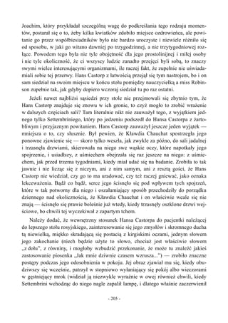 Joachim, który przykładał szczególną wagę do podkreślania tego rodzaju momen-
tów, postarał się o to, żeby kilka kwiatków zdobiło miejsce ozdrowieńca, ale powi-
tanie go przez współbiesiadników było nie bardzo uroczyste i niewiele różniło się
od sposobu, w jaki go witano dawniej po trzygodzinnej, a nie trzytygodniowej roz-
łące. Powodem tego była nie tyle obojętność dla jego prostolinijnej i miłej osoby
i nie tyle okoliczność, że ci wszyscy ludzie zanadto przejęci byli sobą, to znaczy
swymi wielce interesującymi organizmami, ile raczej fakt, że zupełnie nie uświada-
miali sobie tej przerwy. Hans Castorp z łatwością przejął się tym nastrojem, bo i on
sam siedział na swoim miejscu w końcu stołu pomiędzy nauczycielką a miss Robin-
son zupełnie tak, jak gdyby dopiero wczoraj siedział tu po raz ostatni.
Jeżeli nawet najbliżsi sąsiedzi przy stole nie przejmowali się zbytnio tym, że
Hans Castorp znajduje się znowu w ich gronie, to czyż mogło to zrobić wrażenie
w dalszych częściach sali? Tam literalnie nikt nie zauważył tego, z wyjątkiem jed-
nego tylko Settembriniego, który po jedzeniu podszedł do Hansa Castorpa z żarto-
bliwym i przyjaznym powitaniem. Hans Castorp zauważył jeszcze jeden wyjątek —
mniejsza o to, czy słusznie. Był pewien, że Kławdia Chauchat spostrzegła jego
ponowne zjawienie się — skoro tylko weszła, jak zwykle za późno, do sali jadalnej
i trzasnęła drzwiami, skierowała na niego swe wąskie oczy, które napotkały jego
spojrzenie, i usiadłszy, z uśmiechem obejrzała się raz jeszcze na niego: z uśmie-
chem, jak przed trzema tygodniami, kiedy miał udać się na badanie. Zrobiła to tak
jawnie i nie licząc się z niczym, ani z nim samym, ani z resztą gości, że Hans
Castorp nie wiedział, czy go to ma uradować, czy też raczej gniewać, jako oznaka
lekceważenia. Bądź co bądź, serce jego ścisnęło się pod wpływem tych spojrzeń,
które w tak potworny dla niego i oszałamiający sposób przechodziły do porządku
dziennego nad okolicznością, że Kławdia Chauchat i on właściwie wcale się nie
znają — ścisnęło się prawie boleśnie już wtedy, kiedy trzasnęły oszklone drzwi wej-
ściowe, bo chwili tej wyczekiwał z zapartym tchem.
Należy dodać, że wewnętrzny stosunek Hansa Castorpa do pacjentki należącej
do lepszego stołu rosyjskiego, zainteresowanie się jego zmysłów i skromnego ducha
tą niewielką, miękko skradającą się postacią z kirgiskimi oczami, jednym słowem
jego zakochanie (niech będzie użyte to słowo, chociaż jest właściwie słowem
„z dołu”, z równiny, i mogłoby wzbudzić przekonanie, że może tu znaleźć jakieś
zastosowanie piosenka „Jak mnie dziwnie czasem wzrusza...”) — zrobiło znaczne
postępy podczas jego odosobnienia w pokoju. Jej obraz zjawiał mu się, kiedy obu-
dziwszy się wcześnie, patrzył w stopniowo wyłaniający się pokój albo wieczorami
w gęstniejący mrok (widział ją niezwykle wyraźnie w owej również chwili, kiedy
Settembrini wchodząc do niego nagle zapalił lampę, i dlatego właśnie zaczerwienił
- 205 -
 
