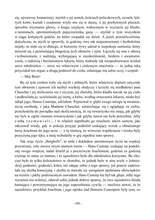 się, ujrzawszy humanistę); myślał o jej ustach, kościach policzkowych, oczach, któ-
rych kolor, kształt i osadzenie wryły mu się w duszę, o jej pochylonych plecach,
sposobie trzymania głowy, o kręgu szyjnym, widocznym w wycięciu jej bluzki,
o ramionach, opromienionych pajęczocienką gazą — myślał o tym wszystkim
w ciągu kolejnych godzin, na które rozpadał się dzień. A jeżeli przemilczeliśmy
dotychczas, że myśli te sprawiły, iż godziny owe tak niepostrzeżenie i bezboleśnie
mijały; to stało się to dlatego, iż bierzemy żywy udział w niepokoju sumienia, który
mieszał się z przerażającą błogością tych obrazów i zjaw. Łączyła się ona z obawą
i wzburzeniem, z nadzieją, wybiegającą w nieokreśloność, bezkres i awanturni-
czość, z radością i bezimiennym lękiem, który niekiedy tak niespodziewanie ściskał
serce młodzieńca — serce we właściwym i cielesnym znaczeniu — że jedną ręką
przyciskał ten organ, a drugą podnosił do czoła, osłaniając nią sobie oczy, i szeptał:
— Mój Boże!
Bo za tym czołem roiły się myśli i półmyśli, które właściwie dopiero użyczały
tym obrazom i zjawom ich nazbyt wielkiej słodyczy i tyczyły się niedbałości pani
Chauchat i jej nieliczenia się z niczym, jej choroby, która kładła nacisk na jej ciało
i podkreślała je, ucieleśniała jej istotę, a która, według orzeczenia lekarza, miała być
odtąd jego, Hansa Castorpa, udziałem. Pojmował w głębi swego mózgu tę awantur-
niczą swobodę, z jaką Madame Chauchat, uśmiechając się i oglądając za siebie,
przechodziła do porządku nad okolicznością, że się towarzysko nie znają, jak gdyby
nie byli w ogóle istotami towarzyskimi i jak gdyby nawet nie było potrzebne, żeby
z sobą r o z m a w i a l i ... i to właśnie napełniało go strachem: takim samym, jaki
odczuwał wtedy, gdy w pokoju przyjęć podniósł szukający wzrok z obnażonego
torsu Joachima do jego oczu — z tą różnicą, że wówczas współczucie i troska były
przyczyną jego lęku, a tutaj wchodziły w grę zupełnie inne sprawy.
Tak więc życie „Berghofu”, to miłe i dokładnie unormowane życie na wąskiej
przestrzeni, szło znowu swym utartym torem — Hans Castorp, czekając na podobi-
znę swego wnętrza, nadal dzielił je z poczciwym Joachimem, godzina za godziną
czyniąc to samo co tamten; i to sąsiedztwo było dla młodzieńca korzystne. Bo cho-
ciaż było to tylko koleżeństwo w chorobie, to jednak było w nim wiele z żołnier-
skiej godności: godności, która, nie zdając sobie z tego sprawy, już prawie zadowa-
lała się służbą kuracyjną; i służba ta stawała się surogatem spełniania obowiązków
na nizinie i jakby podrzuconym zawodem. Hans Castorp nie był tak głupi, żeby tego
wyraźnie nie widzieć, zdawał sobie jednak dobrze sprawę, że owo sąsiedztwo działa
hamująco i powstrzymujące na jego usposobienie cywila — możliwe nawet, że to
sąsiedztwo; przykład Joachima i jego opieka nad Hansem Castorpem były tym, co
- 206 -
 