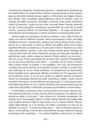 wstrzymywało młodzieńca od pewnych poczynań i nieopatrznych przedsięwzięć.
Bo widział dobrze, ile cierpiał biedny Joachim z powodu pewnej co dzień ogarnia-
jącej go atmosfery pomarańczowego zapachu, za którą kryły się okrągłe, brązowe
oczy, drobny rubin, niezupełnie usprawiedliwiona ochota do śmiechu i piersi na
zewnątrz tak ładnie zarysowane. Rozsądek i uczciwość, które kazały Joachimowi
unikać tej atmosfery i uciekać od niej, silnie wzruszały Hansa Castorpa, dodawały
mu siły i pewnej dyscypliny wewnętrznej i nie pozwalały mu, jeżeli tak się można
wyrazić, „pożyczyć ołówka” od wąskookiej Rosjanki — do czego, jak pouczało
doświadczenie, bez trzymającego w karbach sąsiedztwa z pewnością byłby gotów.
Joachim nigdy nie wspominał o tej śmieszce Marusi, a więc i Hans Castorp nie
mógł z nim mówić o Kławdii Chauchat. Starał się powetować to sobie, prowadząc
ukradkiem rozmowy z nauczycielką, siedzącą przy stole po prawej stronie; przeko-
marzał się ze starą panną na temat jej słabości dla gibkiej chorej, tak że panna
Engelhart oblewała się rumieńcem, a on tymczasem walczył z drżeniem szyi, naśla-
dując pełen godności sposób, w jaki stary Castorp trzymał głowę. Wyciągał też
z nauczycielki ważne dla siebie wiadomości, tyczące się osoby pani Chauchat, jej
pochodzenia, męża, wieku, rodzaju jej choroby. Chciał wiedzieć, czy ma dzieci...
Ależ nie, nie ma. Cóż by taka kobieta jak ona miała robić z dziećmi? Prawdopodob-
nie jest jej surowo zabronione mieć dzieci — a ponadto: cóż by to były za dzieci?
Hans Castorp musiał się zgodzić z tym poglądem. Poza tym, jak przypuszczał
z wielką rzeczowością, było już na to za późno. Czasami, z profilu, rysy pani Chau-
chat wydawały mu się już trochę zaostrzone. Czy przekroczyła już trzydziestkę?
Panna Engelhart żywo zaprzeczyła. Kławdia, trzydzieści lat? W najgorszym razie
ma dwadzieścia osiem. A co się tyczy profilu, to zabrania Hansowi Castorpowi
mówić coś podobnego. Kławdia ma profil młodzieńczy, miękki i słodki, chociaż
naturalnie interesujący, nie jak profil pierwszej lepszej gęsi. A za karę panna Engel-
hart dodała natychmiast, że wie, iż panią Chauchat często odwiedza pewien pan, jej
rodak, który przychodzi z Uzdrowiska: przyjmuje go po obiedzie w swoim pokoju.
To było dobrze wycelowane. Hans Castorp zmienił się na twarzy, chociaż usiło-
wał zapanować nad sobą, a zwroty, którymi starał się reagować na to odkrycie, zbu-
dowane na modłę „Co też pani...” albo „Patrzcie no”, brzmiały nienaturalnie. Nie
umiejąc, jak to zrazu pragnął, udawać, że lekko traktuje istnienie tego rodaka, drżą-
cymi wargami powracał ciągle do tego tematu. Czy to człowiek młody? Nauczy-
cielka odpowiedziała, że, o ile słyszała, jest młody i przystojny; bo sama go nie
widziała. Czy chory? — Co najwyżej lekko chory! — Hans Castorp powiedział szy-
derczo, że ma nadzieję, iż ma na sobie więcej bielizny niż jego ziomkowie należący
do gorszego stołu rosyjskiego — za co panna Engelhart, wciąż jeszcze, by ukarać
- 207 -
 