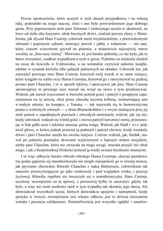 Pewne spostrzeżenie, które uczynił w tych dniach przypadkowo i na własną
rękę, podziałało na niego inaczej, choć i ono było potwierdzeniem jego dobrego
gustu. Przy poprzecznym stole pani Salomon i żarłocznego ucznia w okularach, na
lewo od stołu obu kuzynów, obok bocznych drzwi, siedział pewien chory z Mann-
heimu, jak słyszał Hans Castorp, człowiek może trzydziestoletni, z przerzedzonymi
włosami i popsutymi zębami, mówiący powoli i jakby z wahaniem — ten sam,
który czasem wieczorami grywał na pianinie, a mianowicie najczęściej marsz
weselny ze „Snu nocy letniej”. Mówiono, że jest bardzo pobożny, co nie było, jak to
łatwo zrozumieć, rzadkim wypadkiem u tych w górze. Podobno co niedziela chodził
na mszę do kościoła w Uzdrowisku, a na werandzie czytywał nabożne książki,
zdobne w rysunek kielicha albo gałązek palmowych na okładce. Człowiek ten, jak
zauważył pewnego razu Hans Castorp, kierował swój wzrok w to samo miejsce,
które ściągało na siebie oczy Hansa Castorpa, kierował go i zatrzymywał na giętkiej
postaci pani Chauchat, i to w sposób lękliwy i uporczywie jak pies. Hans Castorp
spostrzegłszy to pewnego razu musiał się wciąż na nowo o tym przekonywać.
Widział, jak stawał wieczorami w bawialni pośród gości i patrzył z posępnym zapa-
miętaniem na tę uroczą, choć przez chorobę toczoną kobietę, rozmawiającą tam
w małym salonie, na kanapce, z Tamarą — tak nazywała się ta humorystyczna
panna o wełnistych włosach — z drem Blumenkohlem i z owym siedzącym przy jej
stole panem o zapadniętych piersiach i obwisłych ramionach; widział, jak się nie-
kiedy odwracał, wałęsał się wśród gości i znowu patrzył tam przez ramię, przesuwa-
jąc w bok gałki oczu i żałośnie unosząc górną wargę. Widział, jak bladł i n i e pod-
nosił głowy, w końcu jednak przecież ją podnosił i patrzył chciwie, kiedy trzaskały
drzwi i pani Chauchat sunęła ku swemu miejscu. I nieraz widział, jak, biedak, sta-
wał po jedzeniu pomiędzy drzwiami wyjściowymi a lepszym stołem rosyjskim,
ażeby pani Chauchat, która nie zwracała na niego uwagi, musiała przejść tuż obok
niego, i jak z bezpośredniej bliskości pożerał ją wtedy oczami bezdennie smutnymi.
I to więc odkrycie bardzo obeszło młodego Hansa Castorpa, chociaż pożałowa-
nia godne gapienie się mannheimczyka nie mogło zaniepokoić go w równej mierze,
jak prywatne obcowanie Kławdii Chauchat z radcą Behrensem, człowiekiem tak
znacznie przewyższającym go jako osobowość i pod względem wieku, i pozycji
życiowej. Kławdia zupełnie nie troszczyła się o mannheimczyka. Hans Castorp,
uczulony wewnętrznie na tę sprawę, z pewnością byłby to zauważył, gdyby tak
było, a więc nie cierń zazdrości ranił w tym wypadku tak okrutnie jego duszę. Ale
doświadczał wszystkich uczuć, których doświadcza upojenie i namiętność, kiedy
spotyka w świecie zewnętrznym swe własne odbicie; jest to dziwna mieszanina
wstrętu i poczucia solidarności. Niemożliwością jest wszystko zgłębić i zanalizo-
- 209 -
 