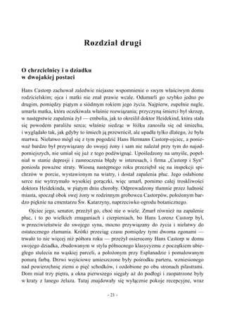 Rozdział drugi
O chrzcielnicy i o dziadku
w dwojakiej postaci
Hans Castorp zachował zaledwie niejasne wspomnienie o swym właściwym domu
rodzicielskim; ojca i matki nie znał prawie wcale. Odumarli go szybko jedno po
drugim, pomiędzy piątym a siódmym rokiem jego życia. Najpierw, zupełnie nagle,
umarła matka, która oczekiwała właśnie rozwiązania; przyczyną śmierci był skrzep,
w następstwie zapalenia żył — embolia, jak to określił doktor Heidekind, która stała
się powodem paraliżu serca; właśnie siedząc w łóżku zanosiła się od śmiechu,
i wyglądało tak, jak gdyby to śmiech ją przewrócił, ale upadła tylko dlatego, że była
martwa. Niełatwo mógł się z tym pogodzić Hans Hermann Castorp-ojciec, a ponie-
waż bardzo był przywiązany do swojej żony i sam nie należał przy tym do najod-
porniejszych, nie umiał się już z tego podźwignąć. Upośledzony na umyśle, popeł-
niał w stanie depresji i zamroczenia błędy w interesach, i firma „Castorp i Syn”
poniosła poważne straty. Wiosną następnego roku przeziębił się na inspekcji spi-
chrzów w porcie, wystawionym na wiatry, i dostał zapalenia płuc. Jego osłabione
serce nie wytrzymało wysokiej gorączki, więc umarł, pomimo całej troskliwości
doktora Heidekinda, w piątym dniu choroby. Odprowadzony tłumnie przez ludność
miasta, spoczął obok swej żony w rodzinnym grobowcu Castorpów, położonym bar-
dzo pięknie na cmentarzu Św. Katarzyny, naprzeciwko ogrodu botanicznego.
Ojciec jego, senator, przeżył go, choć nie o wiele. Zmarł również na zapalenie
płuc, i to po wielkich zmaganiach i cierpieniach, bo Hans Lorenz Castorp był,
w przeciwieństwie do swojego syna, mocno przywiązany do życia i niełatwy do
ostatecznego złamania. Krótki przeciąg czasu pomiędzy tymi dwoma zgonami —
trwało to nie więcej niż półtora roku — przeżył osierocony Hans Castorp w domu
swojego dziadka, zbudowanym w stylu północnego klasycyzmu z początkiem ubie-
głego stulecia na wąskiej parceli, a położonym przy Esplanadzie i pomalowanym
ponurą farbą. Drzwi wejściowe umieszczone były pośrodku parteru, wzniesionego
nad powierzchnię ziemi o pięć schodków, i ozdobione po obu stronach pilastrami.
Dom miał trzy piętra, a okna pierwszego sięgały aż do podłogi i zaopatrzone były
w kraty z lanego żelaza. Tutaj znajdowały się wyłącznie pokoje recepcyjne, wraz
- 21 -
 