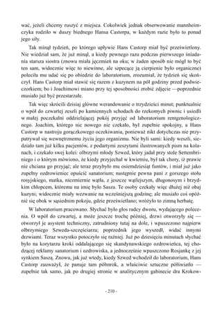 wać, jeżeli chcemy ruszyć z miejsca. Cokolwiek jednak obserwowanie mannheim-
czyka rodziło w duszy biednego Hansa Castorpa, w każdym razie było to ponad
jego siły.
Tak minął tydzień, po którego upływie Hans Castorp miał być prześwietlony.
Nie wiedział sam, że już minął, a kiedy pewnego razu podczas pierwszego śniada-
nia starsza siostra (znowu miała jęczmień na oku; w żaden sposób nie mógł to być
ten sam, widocznie więc to niewinne, ale szpecące ją cierpienie było organiczne)
poleciła mu udać się po obiedzie do laboratorium, zrozumiał, że tydzień się skoń-
czył. Hans Castorp miał stawić się razem z kuzynem na pół godziny przed podwie-
czorkiem; bo i Joachimowi miano przy tej sposobności zrobić zdjęcie —poprzednie
musiało już być przestarzałe.
Tak więc skrócili dzisiaj główne werandowanie o trzydzieści minut; punktualnie
o wpół do czwartej zeszli po kamiennych schodach do rzekomych piwnic i usiedli
w małej poczekalni oddzielającej pokój przyjęć od laboratorium rentgenologicz-
nego. Joachim, którego nic nowego nie czekało, był zupełnie spokojny, a Hans
Castorp w nastroju gorączkowego oczekiwania, ponieważ nikt dotychczas nie przy-
patrywał się wewnętrznemu życiu jego organizmu. Nie byli sami: kiedy weszli, sie-
działo tam już kilku pacjentów, z podartymi zeszytami ilustrowanych pism na kola-
nach, i czekało swej kolei: olbrzymi młody Szwed, który jadał przy stole Settembri-
niego i o którym mówiono, że kiedy przyjechał w kwietniu, był tak chory, iż prawie
nie chciana go przyjąć; ale teraz przybyło mu osiemdziesiąt funtów, i miał już jako
zupełny ozdrowieniec opuścić sanatorium; następnie pewna pani z gorszego stołu
rosyjskiego, matka, niezmiernie wątła, z jeszcze wątlejszym, długonosym i brzyd-
kim chłopcem, któremu na imię było Sasza. Te osoby czekały więc dłużej niż obaj
kuzyni; widocznie miały wezwanie na wcześniejszą godzinę; ale musiało coś opóź-
nić się obok w sąsiednim pokoju, gdzie prześwietlano; wróżyło to zimną herbatę.
W laboratorium pracowano. Słychać było głos radcy dworu, wydającego polece-
nia. O wpół do czwartej, a może jeszcze trochę później, drzwi otworzyły się —
otworzył je asystent techniczny, zatrudniony tutaj na dole, i wpuszczono najpierw
olbrzymiego Szweda-szczęściarza; poprzednik jego wyszedł, widać innymi
drzwiami. Teraz wszystko potoczyło się raźniej. Już po dziesięciu minutach słychać
było na korytarzu kroki oddalającego się skandynawskiego ozdrowieńca, tej cho-
dzącej reklamy sanatorium i uzdrowiska, a jednocześnie wpuszczono Rosjankę z jej
synkiem Saszą. Znowu, jak już wtedy, kiedy Szwed wchodził do laboratorium, Hans
Castorp zauważył, że panuje tam półmrok, a właściwie sztuczne półświatło —
zupełnie tak samo, jak po drugiej stronie w analitycznym gabinecie dra Krokow-
- 210 -
 