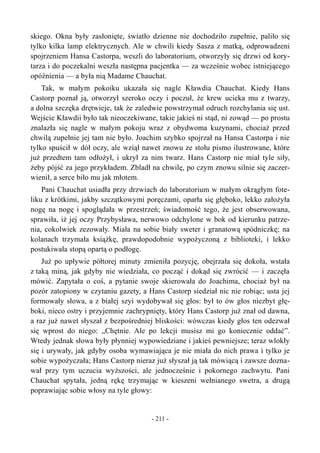 skiego. Okna były zasłonięte, światło dzienne nie dochodziło zupełnie, paliło się
tylko kilka lamp elektrycznych. Ale w chwili kiedy Sasza z matką, odprowadzeni
spojrzeniem Hansa Castorpa, weszli do laboratorium, otworzyły się drzwi od kory-
tarza i do poczekalni weszła następna pacjentka — za wcześnie wobec istniejącego
opóźnienia — a była nią Madame Chauchat.
Tak, w małym pokoiku ukazała się nagle Kławdia Chauchat. Kiedy Hans
Castorp poznał ją, otworzył szeroko oczy i poczuł, że krew ucieka mu z twarzy,
a dolna szczęka drętwieje, tak że zaledwie powstrzymał odruch rozchylania się ust.
Wejście Kławdii było tak nieoczekiwane, takie jakieś ni stąd, ni zowąd — po prostu
znalazła się nagle w małym pokoju wraz z obydwoma kuzynami, chociaż przed
chwilą zupełnie jej tam nie było. Joachim szybko spojrzał na Hansa Castorpa i nie
tylko spuścił w dół oczy, ale wziął nawet znowu ze stołu pismo ilustrowane, które
już przedtem tam odłożył, i ukrył za nim twarz. Hans Castorp nie miał tyle siły,
żeby pójść za jego przykładem. Zbladł na chwilę, po czym znowu silnie się zaczer-
wienił, a serce biło mu jak młotem.
Pani Chauchat usiadła przy drzwiach do laboratorium w małym okrągłym fote-
liku z krótkimi, jakby szczątkowymi poręczami, oparła się głęboko, lekko założyła
nogę na nogę i spoglądała w przestrzeń; świadomość tego, że jest obserwowana,
sprawiła, iż jej oczy Przybysława, nerwowo odchylone w bok od kierunku patrze-
nia, cokolwiek zezowały. Miała na sobie biały sweter i granatową spódniczkę; na
kolanach trzymała książkę, prawdopodobnie wypożyczoną z biblioteki, i lekko
postukiwała stopą opartą o podłogę.
Już po upływie półtorej minuty zmieniła pozycję, obejrzała się dokoła, wstała
z taką miną, jak gdyby nie wiedziała, co począć i dokąd się zwrócić — i zaczęła
mówić. Zapytała o coś, a pytanie swoje skierowała do Joachima, chociaż był na
pozór zatopiony w czytaniu gazety, a Hans Castorp siedział nic nie robiąc; usta jej
formowały słowa, a z białej szyi wydobywał się głos: był to ów głos niezbyt głę-
boki, nieco ostry i przyjemnie zachrypnięty, który Hans Castorp już znał od dawna,
a raz już nawet słyszał z bezpośredniej bliskości: wówczas kiedy głos ten odezwał
się wprost do niego: „Chętnie. Ale po lekcji musisz mi go koniecznie oddać”.
Wtedy jednak słowa były płynniej wypowiedziane i jakieś pewniejsze; teraz wlokły
się i urywały, jak gdyby osoba wymawiająca je nie miała do nich prawa i tylko je
sobie wypożyczała; Hans Castorp nieraz już słyszał ją tak mówiącą i zawsze dozna-
wał przy tym uczucia wyższości, ale jednocześnie i pokornego zachwytu. Pani
Chauchat spytała, jedną rękę trzymając w kieszeni wełnianego swetra, a drugą
poprawiając sobie włosy na tyle głowy:
- 211 -
 