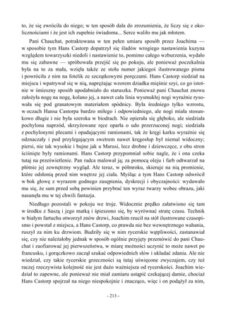 to, że się zwróciła do niego; w ten sposób dała do zrozumienia, że liczy się z oko-
licznościami i że jest ich zupełnie świadoma... Serce waliło mu jak młotem.
Pani Chauchat, potraktowana w ten pełen umiaru sposób przez Joachima —
w sposobie tym Hans Castorp dopatrzył się śladów wrogiego nastawienia kuzyna
względem towarzyszki niedoli i nastawienie to, pomimo całego wzburzenia, wydało
mu się zabawne — spróbowała przejść się po pokoju, ale ponieważ poczekalnia
była na to za mała, wzięła także ze stołu numer jakiegoś ilustrowanego pisma
i powróciła z nim na fotelik ze szczątkowymi poręczami. Hans Castorp siedział na
miejscu i wpatrywał się w nią, naprężając wzorem dziadka mięśnie szyi, co go istot-
nie w śmieszny sposób upodabniało do staruszka. Ponieważ pani Chauchat znowu
założyła nogę na nogę, kolano jej, a nawet cała linia wysmukłej nogi wyraźnie ryso-
wała się pod granatowym materiałem spódnicy. Była średniego tylko wzrostu,
w oczach Hansa Castorpa bardzo miłego i odpowiedniego, ale nogi miała stosun-
kowo długie i nie była szeroka w biodrach. Nie opierała się głęboko, ale siedziała
pochylona naprzód, skrzyżowane ręce oparła o udo przerzuconej nogi; siedziała
z pochylonymi plecami i opadającymi ramionami, tak że kręgi karku wyraźnie się
odznaczały i pod przylegającym swetrem nawet kręgosłup był niemal widoczny;
piersi, nie tak wysokie i bujne jak u Marusi, lecz drobne i dziewczęce, z obu stron
ściśnięte były ramionami. Hans Castorp przypomniał sobie nagle, że i ona czeka
tutaj na prześwietlenie. Pan radca malował ją; za pomocą oleju i farb odtwarzał na
płótnie jej zewnętrzny wygląd. Ale teraz, w półmroku, skieruje na nią promienie,
które odsłonią przed nim wnętrze jej ciała. Myśląc a tym Hans Castorp odwrócił
w bok głowę z wyrazem godnego zasępienia, dyskrecji i obyczajności: wydawało
mu się, że sam przed sobą powinien przybrać ten wyraz twarzy wobec obrazu, jaki
nasunęła mu w tej chwili fantazja.
Niedługo pozostali w pokoju we troje. Widocznie prędko załatwiono się tam
w środku z Saszą i jego matką i śpieszono się, by wyrównać stratę czasu. Technik
w białym fartuchu otworzył znów drzwi, Joachim rzucił na stół ilustrowane czasopi-
smo i powstał z miejsca, a Hans Castorp, co prawda nie bez wewnętrznego wahania,
ruszył za nim ku drzwiom. Budziły się w nim rycerskie wątpliwości, zastanawiał
się, czy nie należałoby jednak w sposób ogólnie przyjęty przemówić do pani Chau-
chat i zaofiarować jej pierwszeństwa, w miarę możności uczynić to może nawet po
francusku, i gorączkowo zaczął szukać odpowiednich słów i układać zdania. Ale nie
wiedział, czy takie rycerskie grzeczności są tutaj uświęcone zwyczajem, czy też
raczej rzeczywista kolejność nie jest dużo ważniejsza od rycerskości. Joachim wie-
dział to zapewne, ale ponieważ nie miał zamiaru ustąpić czekającej damie, chociaż
Hans Castorp spojrzał na niego niespokojnie i znacząco, więc i on podążył za nim,
- 213 -
 