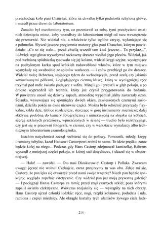 przechodząc koło pani Chauchat, która na chwilkę tylko podniosła schyloną głowę,
i wszedł przez drzwi do laboratorium.
Zanadto był oszołomiony tym, co pozostawił za sobą, tymi przeżyciami ostat-
nich dziesięciu minut, żeby wszedłszy do laboratorium mógł od razu wewnętrznie
się przestawić. Nie widział nic, a właściwie tylko ogólne zarysy, wyłaniające się
z półmroku. Słyszał jeszcze przyjemnie matowy głos pani Chauchat, którym powie-
działa: „Co to się stało... przed chwilą wszedł tam ktoś jeszcze... To przykre...”,
i dźwięk tego głosu wywoływał rozkoszny dreszcz wzdłuż jego pleców. Widział, jak
pod wełnianą spódniczką rysowało się jej kolano, widział kręgi szyjne, występujące
na pochylonym karku spod krótkich rudawoblond włosów, które w tym miejscu
wymykały się swobodnie ze splotów warkocza — i znów przebiegł go ów dreszcz.
Widział radcę Behrensa, stojącego tyłem do wchodzących, przed szafą czy jakimiś
wmurowanymi półkami, i oglądającego ciemną kliszę, którą w wyciągniętej ręce
trzymał pod mdłe światło padające z sufitu. Minęli go i przeszli w głąb pokoju, a po
drodze wyprzedził ich technik, który już czynił przygotowania do badania.
W powietrzu unosił się dziwny zapach, atmosferę wypełniał jakby zastarzały ozon.
Ścianka, wysuwająca się spomiędzy dwóch okien, zawieszonych czarnymi zasło-
nami, dzieliła pokój na dwie nierówne części. Można było odróżnić przyrządy fizy-
kalne, szkła dęte, tablice rozdzielcze, sterczące w górę instrumenty miernicze; dalej
skrzynię podobną do kamery fotograficznej i umieszczoną na stojaku na kółkach,
szereg szklanych przeźroczy, wpuszczonych w ścianę — trudno było rozstrzygnąć,
czy jest się w pracowni fotografa, w ciemni, czy w warsztacie wynalazcy albo tech-
nicznym laboratorium czarnoksiężnika.
Joachim natychmiast zaczął rozbierać się do połowy. Pomocnik, młody, krępy
i rumiany tubylec, kazał Hansowi Castorpowi zrobić to samo. To idzie prędko, zaraz
będzie kolej na niego... Podczas gdy Hans Castorp zdejmował kamizelkę, Behrens
wyszedł z mniejszej części pokoju, w której stał dotychczas, i ukazał się w obszer-
niejszej.
— Halo! — zawołał. — Oto nasi Dioskurowie! Castorp i Polluks. Zwracam
uwagę: jęczeć nie wolno! Czekajcie, zaraz przejrzymy tu was obu. Zdaje mi się,
Castorp, że pan lęka się otworzyć przed nami swoje wnętrze? Niech pan będzie spo-
kojny; wygląda zupełnie estetycznie. Czy widział pan już moją prywatną galerię?
— I pociągnął Hansa Castorpa za ramię przed rząd czarnych szkieł, poza którymi
zapalił światło elektryczne. Wówczas rozjaśniły się — wystąpiły na nich obrazy.
Hans Castorp ujrzał członki ludzkie: ręce, nogi, rzepki kolanowe, podudzia i uda,
ramiona i części miednicy. Ale okrągłe kształty tych ułamków żywego ciała ludz-
- 214 -
 