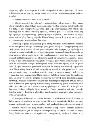 kiego były tylko schematyczne i miały niewyraźne kontury; jak mgła, jak blada
poświata niepewnie otaczały swoje jasno, precyzyjnie i ostro występujące jądro —
szkielet.
— Bardzo ciekawe — rzekł Hans Castorp.
— Ma się rozumieć, że ciekawe! — odpowiedział radca dworu. — Pożyteczna
lekcja poglądowa dla młodych ludzi. Anatomia świetlna, rozumie pan, triumf ostat-
niej doby. To jest ramię kobiece, poznaje pan to po jego wdzięku. Tym właśnie one
obejmują nas w czasie miłosnej igraszki, rozumie pan. — I zaczął śmiać się,
wykrzywiając przy tym wargę z przystrzyżonym wąsikiem, która uniosła się niesy-
metrycznie w górę. Obrazy zagasły. Hans Castorp odwrócił się w tę stronę, gdzie
przygotowywano prześwietlanie Joachima.
Działo się to przed ową ścianką, poza którą stał zrazu radca Behrens. Joachim
usiadł na czymś w rodzaju szewskiego zydla, przed deską, do której przycisnął pierś
i którą nadto objął obiema rękami; pomocnik poprawiał jego pozycję ugniatającymi
ruchami, wysunął mu barki trochę bardziej naprzód i masował plecy. Potem udał się
poza kamerę, ażeby, nachyliwszy się i rozkraczywszy nogi, jak pierwszy lepszy
fotograf, dokładnie przyjrzeć się obiektowi; uznał, że wszystko w porządku, i odstą-
piwszy w bok kazał Joachimowi głęboko wciągnąć powietrze i zatrzymać je w płu-
cach do ukończenia zabiegu. Zaokrąglone plecy Joachima wydęły się i tak pozo-
stały. W tym momencie pomocnik wykonał na tablicy rozdzielczej odpowiedni
ruch. Na przeciąg dwóch sekund rozpętały się straszliwe siły, potrzebne do tego,
aby promienie mogły przeniknąć materię: prądy o napięciu tysięcy wolt — stu
tysięcy, jak sobie przypomniał Hans Castorp. Zaledwie opanowane dla spełnienia
celu, usiłowały bocznymi drogami wyładować się wśród huku przypominającego
wystrzały. Przyrząd mierniczy otoczony był trzeszczącym błękitem. Długie błyska-
wice z trzaskiem przelatywały wzdłuż ściany. Ukazało się gdzieś czerwone świa-
tełko, jak oko groźnie i nieruchomo spoglądające w ciemność, a za plecami
Joachima zielono zabłysła jakaś ampułka. Potem wszystko ucichło; zjawiska
świetlne znikły i Joachim z głębokim westchnieniem wypuścił z płuc powietrze.
Było po wszystkim.
— Następny delikwent! — zawołał Behrens i trącił łokciem Hansa Castorpa. —
Tylko proszę nie zasłaniać się zmęczeniem! Dostanie pan odbitkę. Będzie pan mógł
jeszcze swoim dzieciom i wnukom pokazywać na ekranie tajemnice swego wnętrza!
Joachim odszedł na bok; technik zmienił kliszę. Radca Behrens osobiście
pouczał nowicjusza, jak ma usiąść i zachowywać się. — Objąć! — rzekł. — Objąć
deskę! Może pan sobie zresztą wyobrażać co innego na jej miejscu! A dobrze przy-
- 215 -
 