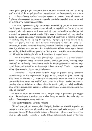 ciskać piersi, jakby z tym były połączone rozkoszne wrażenia. Tak, dobrze. Wcią-
gnąć powietrze! Teraz spokojnie! — komenderował. — Proszę o miły wyraz twa-
rzy! — Hans Castorp czekał, mrugając oczami, z płucami pełnymi powietrza.
Z tyłu, za nim, rozpętała się burza, trzeszczała, trzaskała, huczała i wreszcie się uci-
szyła. Obiektyw zajrzał mu do środka.
Hans Castorp podniósł się; był zmieszany i oszołomiony tym, co się z nim stało,
chociaż przecież przeszycia promieniami nie odczuł zupełnie. — Bardzo grzecznie
— powiedział radca dworu. — A teraz sami zajrzymy. — Joachim, wyszkolony już,
przeszedł do przedniej części pokoju, bliżej drzwi, i zatrzymał się przy stojaku,
mając za plecami imponujący rozmiarami przyrząd, opatrzony w połowie wysoko-
ści szklaną kulą, do połowy napełnioną wodą, i łączący się z rurą; przed nim, na
wysokości piersi, wisiał na blokach ekran, wprawiony w ramę. Po lewej ręce
Joachima, na środku tablicy rozdzielczej, widniała czerwona lampka. Radca dworu
zapalił ją, siedząc okrakiem na stołku przed ekranem. Górna lampa zgasła i scenę
rozświetlały jedynie rubinowe promienie. Wtedy mistrz szybkim ruchem ręki wyłą-
czył i to ostatnie światło; głęboki mrok zapanował w laboratorium.
— Przede wszystkim oczy muszą przywyknąć — odezwał się w ciemności radca
dworu. — Najpierw muszą się nam rozszerzyć źrenice, jak kotom, żebyśmy mogli
zobaczyć to, co chcemy. Pan chyba rozumie, że bez przygotowania, naszymi zwy-
kłymi dziennymi oczami nie możemy tego dobrze zobaczyć. Trzeba do tego zapo-
mnieć o jasnym dniu i jego wesołych obrazach.
— Naturalnie — odparł Hans Castorp, stojąc za plecami radcy Behrensa.
Zamknął oczy, bo dokoła panowała tak głęboka noc, że było wszystko jedno, czy
oczy miało się otwarte, czy zamknięte. — Najpierw trzeba sobie oczy przemyć
ciemnością, żeby potem móc widzieć to wszystko — to jasne. Uważam to nawet za
zupełnie słuszne, żebyśmy przedtem nieco się skupili, jakby w cichej modlitwie.
Stoję sobie z zamkniętymi oczami i jest mi przyjemnie, senność mnie ogarnia. Ale
co tu tak pachnie?
— Tlen — odparł radca dworu. — To, co pan czuje w powietrzu, jest oxyge-
nium... Rozumie pan, atmosferyczny produkt burzy w pokoju... Oczy do góry! —
rzekł. — Teraz rozpoczynamy zaklęcia.
Hans Castorp spiesznie usłuchał rozkazu.
Słychać było, jak przełożono jakąś dźwignię. Jakiś motor ruszył i rozpędzał się
z coraz wyższym gwizdem, aż został za pomocą nowego chwytu zmuszony do jed-
nostajnego tempa. Podłoga drżała miarowo. Pionowe, podłużne, czerwone świa-
tełko z cichą groźbą patrzyło w mrok. Gdzieś zatrzeszczała jakaś błyskawica.
- 216 -
 