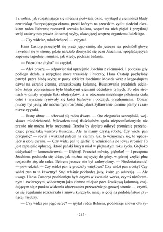 I z wolna, jak rozjaśniające się mleczną poświatą okno, wystąpił z ciemności blady
czworokąt fluoryzującego ekranu, przed którym na szewskim zydlu siedział okra-
kiem radca Behrens; rozstawił szeroko kolana, wsparł na nich pięści i przytknął
swój zadarty nos prawie do samej szyby, ukazującej wnętrze organizmu ludzkiego.
— Czy widzisz, młodzieńcze? — zapytał.
Hans Castorp przechylił się przez jego ramię, ale jeszcze raz podniósł głowę
i zwrócił się w stronę, gdzie należało domyślać się oczu Joachima, spoglądających
zapewne łagodnie i smutno, jak wtedy, podczas badania.
— Pozwolisz chyba? — zapytał.
— Ależ proszę — odpowiedział uprzejmie Joachim z ciemności. I podczas gdy
podłoga drżała, a rozpętane moce trzaskały i huczały, Hans Castorp pochylony
patrzył przez bladą szybę w pusty szkielet Joachima: Mostek wraz z kręgosłupem
dawał na ekranie ciemną, chrząstkowatą kolumnę. Rusztowanie przednich odcin-
ków żeber poprzecinane było bledszymi cieniami odcinków tylnych. Po obu stro-
nach widniały wygięte łuki obojczyków, a w otoczeniu miękkiego półcienia ciała
ostro i wyraźnie rysowały się kości barkowe i początek przedramienia. Obszar
płucny był jasny, ale można było rozróżnić jakieś żyłkowanie, ciemne plamy i czar-
niawe zygzaki.
— Jasny obraz — odezwał się radca dworu. — Oto elegancka szczupłość, woj-
skowa młodzieńczość. Miewałem tutaj tłuściochów zgoła nieprzeniknionych; nic
prawie nie można było rozpoznać. Trzeba by dopiero odkryć promienie przecho-
dzące przez taką warstwę tłuszczu... Ale tu mamy czystą robotę. Czy widzi pan
przeponę? — spytał i wskazał palcem na ciemny łuk, to wznoszący się, to opada-
jący u dołu ekranu. — Czy widzi pan te garby, te wzniesienia po lewej stronie? To
jest zapalenie opłucnej, które pański kuzyn miał w piętnastym roku życia. Głęboko
oddychać! — komenderował. — Głębiej! Przecież mówię, głęboko! — I przepona
Joachima podniosła się drżąc, jak można najwyżej do góry, w górnej części płuc
rozjaśniło się, ale radca Behrens jeszcze nie był zadowolony. — Niedostatecznie!
— powiedział. — Czy widzi pan te gruczoły wnękowe? Czy widzi pan zrosty? Czy
widzi pan tu te kawerny? Stąd właśnie pochodzą jady, które go odurzają. — Ale
uwaga Hansa Castorpa pochłonięta była czymś w kształcie worka, czymś nieforem-
nym i zwierzęcym, widocznym jako ciemne miejsce poza środkową kolumną, znaj-
dującym się z punktu widzenia obserwatora przeważnie po prawej stronie — czymś,
co się regularnie rozszerzało i znowu kurczyło, mniej więcej na podobieństwo pły-
nącej meduzy.
— Czy widzi pan jego serce? — spytał radca Behrens, podnosząc znowu olbrzy-
- 217 -
 