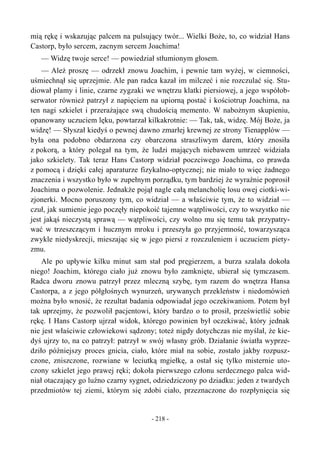 mią rękę i wskazując palcem na pulsujący twór... Wielki Boże, to, co widział Hans
Castorp, było sercem, zacnym sercem Joachima!
— Widzę twoje serce! — powiedział stłumionym głosem.
— Ależ proszę — odrzekł znowu Joachim, i pewnie tam wyżej, w ciemności,
uśmiechnął się uprzejmie. Ale pan radca kazał im milczeć i nie rozczulać się. Stu-
diował plamy i linie, czarne zygzaki we wnętrzu klatki piersiowej, a jego współob-
serwator również patrzył z napięciem na upiorną postać i kościotrup Joachima, na
ten nagi szkielet i przerażające swą chudością memento. W nabożnym skupieniu,
opanowany uczuciem lęku, powtarzał kilkakrotnie: — Tak, tak, widzę. Mój Boże, ja
widzę! — Słyszał kiedyś o pewnej dawno zmarłej krewnej ze strony Tienapplów —
była ona podobno obdarzona czy obarczona straszliwym darem, który znosiła
z pokorą, a który polegał na tym, że ludzi mających niebawem umrzeć widziała
jako szkielety. Tak teraz Hans Castorp widział poczciwego Joachima, co prawda
z pomocą i dzięki całej aparaturze fizykalno-optycznej; nie miało to więc żadnego
znaczenia i wszystko było w zupełnym porządku, tym bardziej że wyraźnie poprosił
Joachima o pozwolenie. Jednakże pojął nagle całą melancholię losu owej ciotki-wi-
zjonerki. Mocno poruszony tym, co widział — a właściwie tym, że to widział —
czuł, jak sumienie jego poczęły niepokoić tajemne wątpliwości, czy to wszystko nie
jest jakąś nieczystą sprawą — wątpliwości, czy wolno mu się temu tak przypatry-
wać w trzeszczącym i hucznym mroku i przeszyła go przyjemność, towarzysząca
zwykle niedyskrecji, mieszając się w jego piersi z rozczuleniem i uczuciem piety-
zmu.
Ale po upływie kilku minut sam stał pod pręgierzem, a burza szalała dokoła
niego! Joachim, którego ciało już znowu było zamknięte, ubierał się tymczasem.
Radca dworu znowu patrzył przez mleczną szybę, tym razem do wnętrza Hansa
Castorpa, a z jego półgłośnych wynurzeń, urywanych przekleństw i niedomówień
można było wnosić, że rezultat badania odpowiadał jego oczekiwaniom. Potem był
tak uprzejmy, że pozwolił pacjentowi, który bardzo o to prosił, prześwietlić sobie
rękę. I Hans Castorp ujrzał widok, którego powinien był oczekiwać, który jednak
nie jest właściwie człowiekowi sądzony; toteż nigdy dotychczas nie myślał, że kie-
dyś ujrzy to, na co patrzył: patrzył w swój własny grób. Działanie światła wyprze-
dziło późniejszy proces gnicia, ciało, które miał na sobie, zostało jakby rozpusz-
czone, zniszczone, rozwiane w leciutką mgiełkę, a ostał się tylko misternie uto-
czony szkielet jego prawej ręki; dokoła pierwszego członu serdecznego palca wid-
niał otaczający go luźno czarny sygnet, odziedziczony po dziadku: jeden z twardych
przedmiotów tej ziemi, którym się zdobi ciało, przeznaczone do rozpłynięcia się
- 218 -
 