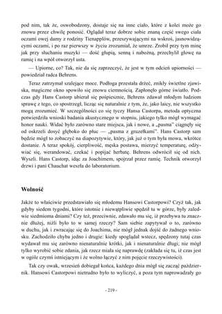pod nim, tak że, oswobodzony, dostaje się na inne ciało, które z kolei może go
znowu przez chwilę ponosić. Oglądał teraz dobrze sobie znaną część swego ciała
oczami owej damy z rodziny Tienapplów, przeszywającymi na wskroś, jasnowidzą-
cymi oczami, i po raz pierwszy w życiu zrozumiał, że umrze. Zrobił przy tym minę
jak przy słuchaniu muzyki — dość głupią, senną i nabożną, przechylił głowę na
ramię i na wpół otworzył usta.
— Upiorne, co? Tak, nie da się zaprzeczyć, że jest w tym odcień upiorności —
powiedział radca Behrens.
Teraz zatrzymał szalejące moce. Podłoga przestała drżeć, znikły świetlne zjawi-
ska, magiczne okno spowiło się znowu ciemnością. Zapłonęło górne światło. Pod-
czas gdy Hans Castorp ubierał się pośpiesznie, Behrens zdawał młodym ludziom
sprawę z tego, co spostrzegł, licząc się naturalnie z tym, że, jako laicy, nie wszystko
mogą zrozumieć. W szczególności co się tyczy Hansa Castorpa, metoda optyczna
potwierdziła wnioski badania akustycznego w stopniu, jakiego tylko mógł wymagać
honor nauki. Widać było zarówno stare miejsca, jak i nowe, a „pasma” ciągnęły się
od oskrzeli dosyć głęboko do płuc — „pasma z gruzełkami”. Hans Castorp sam
będzie mógł to zobaczyć na diapozytywie, który, jak już o tym była mowa, wkrótce
dostanie. A teraz spokój, cierpliwość, męska postawa, mierzyć temperaturę, odży-
wiać się, werandować, czekać i popijać herbatę. Behrens odwrócił się od nich.
Wyszli. Hans Castorp, idąc za Joachimem, spojrzał przez ramię. Technik otworzył
drzwi i pani Chauchat weszła do laboratorium.
Wolność
Jakże to właściwie przedstawiało się młodemu Hansowi Castorpowi? Czyż tak, jak
gdyby siedem tygodni, które istotnie i niewątpliwie spędził tu w górze, były zaled-
wie siedmioma dniami? Czy też, przeciwnie, zdawało mu się, iż przebywa tu znacz-
nie dłużej, niźli było to w samej rzeczy? Sam siebie zapytywał o to, zarówno
w duchu, jak i zwracając się do Joachima, nie mógł jednak dojść do żadnego wnio-
sku. Zachodziło chyba jedno i drugie: kiedy spoglądał wstecz, spędzony tutaj czas
wydawał mu się zarówno nienaturalnie krótki, jak i nienaturalnie długi; nie mógł
tylko wyrobić sobie zdania, jak rzecz miała się naprawdę (zakłada się tu, iż czas jest
w ogóle czymś istniejącym i że wolno łączyć z nim pojęcie rzeczywistości).
Tak czy owak, wrzesień dobiegał końca, każdego dnia mógł się zacząć paździer-
nik. Hansowi Castorpowi nietrudno było to wyliczyć, a poza tym naprowadzały go
- 219 -
 