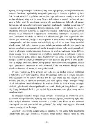 z jasną jadalnią zdobną w sztukaterię; trzy okna tego pokoju, osłonięte ciemnoczer-
wonymi firankami, wychodziły na ogródek położony za domem; w jadalni tej dzia-
dek i wnuk, co dzień o godzinie czwartej w ciągu osiemnastu miesięcy, we dwóch
spożywali obiad; usługiwał im stary Fiete, z kolczykami w uszach i srebrnymi guzi-
kami u fraka; nosił do tego fraka zupełnie taki sam batystowy halsztuk, jak gospo-
darz domu, tak samo ukrywał w nim wygolony podbródek. Dziadek mówił mu „ty”
i rozmawiał z nim narzeczem dolnoniemieckim, platt — nie żartem (bo nie był
obdarzony zmysłem humoru), ale zupełnie poważnie i naturalnie, bo przywykł tak
zwracać się do robotników w spichrzach, listonoszów, furmanów i służących. Han-
sowi Castorpowi podobało się to bardzo i lubił słuchać, jak Fiete odpowiadał rów-
nież w tym narzeczu i, stojąc za swym panem z lewej strony, nachylał się do jego
prawego ucha, na które senator znacznie lepiej słyszał niż na lewe. Stary rozumiał,
kiwał głową i jadł dalej, siedząc prosto, ledwie pochylony nad talerzem, pomiędzy
stołem a mahoniowym oparciem krzesła. Z drugiej strony stołu wnuk patrzył mil-
cząco w głębokim i nieświadomym skupieniu na krótkie, wytworne ruchy, którymi
chude starcze ręce, z zaostrzonymi, wypukłymi paznokciami i zielonym sygnetem
na wskazującym palcu prawej ręki, kształtowały na końcu widelca kęs złożony
z mięsa, jarzyny i kartofli, i wkładały go do ust, podczas gdy głowa z lekka pochy-
lała się na jego spotkanie. Hans Castorp patrzył na swoje własne, niezgrabne jeszcze
ręce i przeczuwał drzemiące w nich zdolności, które mu pozwolą kiedyś władać
widelcem i nożem tak samo, jak to czynił dziadek.
O wiele ważniejsze było pytanie, czy uda mu się kiedyś chować podbródek
w halsztuku, który suto wypełniał otwór dziwacznego kołnierza z ostrymi końcami,
przylegającymi do policzków dziadka. Bo do tego trzeba być tak starym jak on,
a dzisiaj już nikt, w szerokim promieniu, nie nosił oprócz niego i starego Fietego
takich halsztuków i takich kołnierzy. To wielka szkoda, bo Hans Castorp szczegól-
nie lubił, gdy dziadek chował podbródek w szeroki, biały jak śnieg halsztuk. I póź-
niej, kiedy już dorósł, lubił o tym myśleć: było w tym coś, co z głębi duszy uważał
za odpowiednie.
Po obiedzie składali i zwijali swoje serwety i wsuwali je do srebrnych kółek;
Hansowi Castorpowi trudno było się z tą czynnością uporać, bo serwety były wiel-
kości małych obrusów. Senator wstawał z krzesła, które Fiete za nim odsuwał,
i drobnymi krokami przechodził do „gabinetu”, by wziąć sobie cygaro. Wnuczek
czasem przyłączał się do niego.
„Gabinet” ten powstał dzięki temu, że jadalnia w tym domu była trzyokienna
i zajmowała całą jego szerokość, wskutek czego zostało miejsce tylko na dwa
- 22 -
 