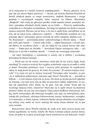 na to zasłyszane tu i ówdzie rozmowy współpacjentów. — Wiecie, panowie, że za
pięć dni już znowu będzie pierwszy? — słyszał, jak mówiła Hermina Kleefeld do
dwóch młodych panów ze swego towarzystwa, studenta Rasmussena i owego
pacjenta o wywiniętych wargach, który nazywał się Gänser. Mieszkańcy
„Berghofu” stali wtedy po głównym posiłku wśród zapachu potraw pomiędzy sto-
łami i gawędząc odwlekali chwilę udania się na leżaki. — Pierwszy października,
widziałam to w Zarządzie na kalendarzu. Już drugi raz spędzam ten dzień w naszym
miejscu rozrywek. Ślicznie, już po lecie, o ile ono w ogóle było; zawiedliśmy się na
nim, jak na całym życiu, całkowicie i zupełnie. — Westchnienie wydobyło się z jej
jedynego płuca i potrząsając głową wzniosła do sufitu zamglone głupotą oczy. —
No, Rasmussen! — powiedziała potem i uderzyła kolegę w obwisłe ramię. — Niech
pan zrobi jakiś kawał! — Umiem tylko kilka — odparł Rasmussen i zwiesił ręce,
jak płetwy, na wysokości piersi — ale nie udają mi się, jestem zawsze taki zmę-
czony! — Żaden pies nie chciałby — powiedział Gänser zacisnąwszy zęby — już
dłużej żyć w ten lub w podobny sposób. — I śmiali się, wzruszając ramionami.
Ale także Settembrini, z wykałaczką w ustach, stał w pobliżu i wychodząc
powiedział do Hansa Castorpa:
— Niech pan im nie wierzy, inżynierze, niech pan im nie wierzy nigdy, kiedy
narzekają! To czynią tu wszyscy bez wyjątku, aczkolwiek czują się aż nadto u siebie
w domu. Prowadzą próżniacze życie i roszczą sobie pretensje do współczucia,
sądzą, że mają prawo do goryczy, do ironii, do cynizmu! „W naszym miejscu rozry-
wek!” Czy może nie jest to miejsce rozrywek? Pozwalam sobie twierdzić, że jest,
i to w najbardziej podejrzanym znaczeniu tego słowa! Zawiodła się — powiada ta
kobieta — w tym miejscu rozrywek na życiu. Ale niech no jej pan pozwoli odjechać
na równinę, a jej tryb życia tam na dole nie pozostawi żadnej wątpliwości, że usi-
łuje jak najszybciej znów dostać się na górę. Ach tak, ironia! Niech pan się
wystrzega tutejszej ironii, inżynierze! Niech pan się w ogóle strzeże tej duchowej
postawy! Gdzie nie jest ona zwyczajnym i klasycznym środkiem retorycznym, każ-
dej chwili zrozumiałym dla zdrowego rozsądku, tam staje się rozwiązłością, prze-
szkodą dla cywilizacji, zdrożnym kokietowaniem zastoju, bezduszności, występku.
A że atmosfera, w której żyjemy, widocznie bardzo sprzyja plenieniu się tej bagien-
nej rośliny, więc wolno mi żywić nadzieję lub raczej muszę obawiać się, że pan
mnie rozumie.
Rzeczywiście słowa Włocha należały do rzędu tych, które jeszcze przed sied-
mioma tygodniami, na nizinie, byłyby dla Hansa Castorpa jedynie pustym dźwię-
kiem; ale pobyt tu w górze uczynił jego umysł wrażliwym na ich znaczenie: wrażli-
- 220 -
 