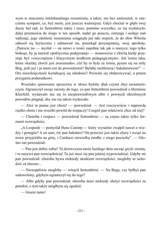wym w znaczeniu intelektualnego rozumienia, a także, nie bez zastrzeżeń, w zna-
czeniu sympatii, co, być może, jest jeszcze ważniejsze. Gdyż chociaż w głębi swej
duszy był rad, że Settembrini także i teraz, pomimo wszystko, co się wydarzyło,
dalej przemawia do niego w ten sposób, nadal go poucza, ostrzega i usiłuje nań
wpłynąć, jego zdolność rozumienia osiągnęła już taki stopień, że do słów Włocha
odnosił się krytycznie i odmawiał im, poniekąd przynajmniej, swej aprobaty.
„Patrzcie no — myślał — on mówi o ironii zupełnie tak jak o muzyce; tego tylko
brakuje, by ją nazwał »politycznie podejrzaną« — mianowicie z chwilą kiedy prze-
staje być »zwyczajnym i klasycznym środkiem pedagogicznym«. Ale ironia taka,
która »każdej chwili jest zrozumiała«, cóż by to była za ironia, pytam się na miły
Bóg, jeśli już i ja mam coś do powiedzenia? Byłaby oschłością i bakalarstwem!” —
Oto niewdzięczność kształcącej się młodości! Pozwala się obdarowywać, a potem
przygania podarunkowi.
Wszelako ujmowanie sprzeciwu w słowa byłoby dlań czymś zbyt awanturni-
czym. Ograniczył swoje zarzuty do tego, co pan Settembrini powiedział o Herminie
Kleefeld; wydawało mu się to niesprawiedliwym albo z pewnych określonych
powodów pragnął, aby mu się takim wydawało.
— Ależ ta panna jest chora! — powiedział. — Jest rzeczywiście i naprawdę
ciężko chora i ma wszelki powód do rozpaczy! Czegóż pan właściwie chce od niej?
— Choroba i rozpacz — powiedział Settembrini — są często także tylko for-
mami rozwiązłości.
„A Leopardi — pomyślał Hans Castorp — który wyraźnie zwątpił nawet o wie-
dzy i postępie? A on sam, ów pan bakałarz? On przecież jest także chory i wciąż na
nowo przyjeżdża na górę, i Carducci niewielką miałby z niego pociechę”. — Gło-
śno zaś powiedział:
— Pan jest dobry sobie! Ta dziewczyna może każdego dnia zacząć gryźć ziemię,
i to nazywa pan rozwiązłością! Tu już musi się pan jaśniej wypowiedzieć. Gdyby mi
pan powiedział: choroba bywa niekiedy skutkiem rozwiązłości, mogłoby to ucho-
dzić za słuszne...
— Niewątpliwie mogłoby — wtrącił Settembrini. — Na Boga, czy byłbyś pan
zadowolony, gdybym ograniczył się do tego?
— Albo gdyby pan powiedział: choroba musi niekiedy służyć rozwiązłości za
pretekst, z tym także mógłbym się zgodzić.
— Grazie tanto!
- 221 -
 