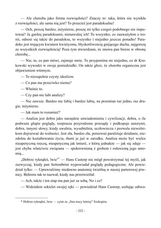 — Ale choroba jako forma rozwiązłości? Znaczy to: taka, która nie wynikła
z rozwiązłości, ale sama nią jest? To przecież jest paradoksalne!
— Och, proszę bardzo, inżynierze, proszę mi tylko czegoś podobnego nie impu-
tować! Ja gardzę paradoksami, nienawidzę ich! To wszystko, co zauważyłem o iro-
nii, odnosi się także do paradoksu, to wszystko i niejedno jeszcze ponadto! Para-
doks jest trującym kwiatem kwietyzmu, błyskotliwością gnijącego ducha, najgorszą
ze wszystkich rozwiązłością! Poza tym stwierdzam, że znowu pan bierze w obronę
chorobę...
— Nie, to, co pan mówi, zajmuje mnie. To przypomina mi niejedno, co dr Kro-
kowski wywodzi w swoje poniedziałki. On także głosi, że choroba organiczna jest
objawieniem wtórnym.
— To niezupełnie czysty idealizm.
— Co pan ma przeciwko niemu?
— Właśnie to.
— Czy pan nie lubi analizy?
— Nie zawsze. Bardzo nie lubię i bardzo lubię, na przemian raz jedno, raz dru-
gie, inżynierze.
— Jak mam to rozumieć?
— Analiza jest dobra jako narzędzie uświadomienia i cywilizacji, dobra, o ile
podważa głupie poglądy, rozprasza przyrodzone przesądy i podkopuje autorytet,
dobra, innymi słowy, kiedy uwalnia, wysubtelnia, uczłowiecza i pozwala niewolni-
kom dojrzewać do wolności. Jest zła, bardzo zła, ponieważ paraliżuje działanie, nie-
zdolna do kształtowania życia, tłumi je już w zarodku. Analiza może być wielce
nieapetyczną rzeczą, nieapetyczną jak śmierć, z którą jednakże — jak się zdaje —
jest chyba właściwie związana — spokrewnioną z grobem i osławioną jego anto-
mią...
„Dobrze ryknąłeś, lwie”*
— Hans Castorp nie mógł powstrzymać tej myśli, jak
zazwyczaj, kiedy pan Settembrini wypowiadał poglądy pedagogiczne. Ale powie-
dział tylko: — Uprawialiśmy niedawno anatomię świetlną w naszej parterowej piw-
nicy. Behrens tak to nazwał, kiedy nas prześwietlał.
— Ach, także i ten etap ma pan już za sobą. No i co?
— Widziałem szkielet swojej ręki — powiedział Hans Castorp, usiłując odtwo-
* Dobrze ryknąłeś, lwie — cytat ze „Snu nocy letniej” Szekspira.
- 222 -
 