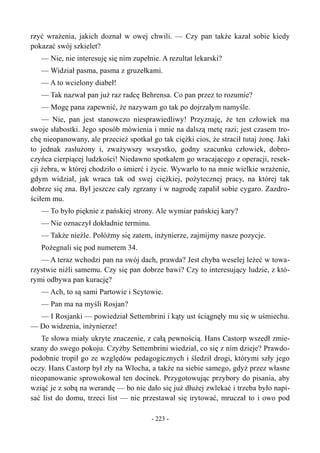 rzyć wrażenia, jakich doznał w owej chwili. — Czy pan także kazał sobie kiedy
pokazać swój szkielet?
— Nie, nie interesuję się nim zupełnie. A rezultat lekarski?
— Widział pasma, pasma z gruzełkami.
— A to wcielony diabeł!
— Tak nazwał pan już raz radcę Behrensa. Co pan przez to rozumie?
— Mogę pana zapewnić, że nazywam go tak po dojrzałym namyśle.
— Nie, pan jest stanowczo niesprawiedliwy! Przyznaję, że ten człowiek ma
swoje słabostki. Jego sposób mówienia i mnie na dalszą metę razi; jest czasem tro-
chę nieopanowany, ale przecież spotkał go tak ciężki cios, że stracił tutaj żonę. Jaki
to jednak zasłużony i, zważywszy wszystko, godny szacunku człowiek, dobro-
czyńca cierpiącej ludzkości! Niedawno spotkałem go wracającego z operacji, resek-
cji żebra, w której chodziło o śmierć i życie. Wywarło to na mnie wielkie wrażenie,
gdym widział, jak wraca tak od swej ciężkiej, pożytecznej pracy, na której tak
dobrze się zna. Był jeszcze cały zgrzany i w nagrodę zapalił sobie cygaro. Zazdro-
ściłem mu.
— To było pięknie z pańskiej strony. Ale wymiar pańskiej kary?
— Nie oznaczył dokładnie terminu.
— Także nieźle. Połóżmy się zatem, inżynierze, zajmijmy nasze pozycje.
Pożegnali się pod numerem 34.
— A teraz wchodzi pan na swój dach, prawda? Jest chyba weselej leżeć w towa-
rzystwie niźli samemu. Czy się pan dobrze bawi? Czy to interesujący ludzie, z któ-
rymi odbywa pan kurację?
— Ach, to są sami Partowie i Scytowie.
— Pan ma na myśli Rosjan?
— I Rosjanki — powiedział Settembrini i kąty ust ściągnęły mu się w uśmiechu.
— Do widzenia, inżynierze!
Te słowa miały ukryte znaczenie, z całą pewnością. Hans Castorp wszedł zmie-
szany do swego pokoju. Czyżby Settembrini wiedział, co się z nim dzieje? Prawdo-
podobnie tropił go ze względów pedagogicznych i śledził drogi, którymi szły jego
oczy. Hans Castorp był zły na Włocha, a także na siebie samego, gdyż przez własne
nieopanowanie sprowokował ten docinek. Przygotowując przybory do pisania, aby
wziąć je z sobą na werandę — bo nie dało się już dłużej zwlekać i trzeba było napi-
sać list do domu, trzeci list — nie przestawał się irytować, mruczał to i owo pod
- 223 -
 