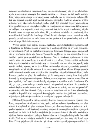 adresem tego fanfarona i rezonera, który miesza się do rzeczy nic go nie obchodzą-
cych, a sam, nucąc, zaczepia dziewczęta na ulicy — i nie czuł się już wcale usposo-
biony do pisania, aluzje tego kataryniarza odebrały mu po prostu całą ochotę. Ale
tak czy inaczej, musiał mieć odzież zimową, pieniądze, bieliznę, obuwie, krótko
mówiąc, wszystko, co byłby zabrał z sobą, gdyby był wiedział, że przyjeżdża nie na
trzy tygodnie w pełni lata, tylko... tylko na czas jeszcze nie oznaczony, który jednak
w każdym razie zagarnie szmat zimy, a nawet, tak już tu w górze odnosimy się do
kwestii czasu — zapewne całą zimę. O tym właśnie należało, przynajmniej jako
o możliwości, donieść do Hamburga. Chodziło o to, aby tym razem powiedzieć całą
prawdę, przed tamtymi na dole jasno sprawę postawić i ani przed sobą, ani przed
nimi niczego dłużej nie ukrywać...
W tym sensie pisał zatem, stosując technikę, którą kilkakrotnie zaobserwował
u Joachima: na leżaku, piórem wiecznym, z teczką podróżną na wysoko wzniesio-
nych kolanach. Pisał na zakładowym papierze listowym, którego zapas znajdował
się w szufladzie stołu, do Jamesa Tienappla, najbliższego mu spomiędzy trzech
wujów, i prosił go o powiadomienie konsula. Pisał o przykrym wydarzeniu, o oba-
wach, które się sprawdziły, o stwierdzonej przez lekarzy konieczności spędzenia
tutaj w górze części, a może całej zimy — przypadki bowiem takie jak jego bywają
często bardziej uporczywe od tych, które zapowiadają się gorzej, a należy przecież
energicznie wziąć się do leczenia i raz na zawsze zapobiec złemu. Z tego punktu
widzenia sądzi, uważa to za szczęście i za pomyślny zbieg okoliczności, iż przypad-
kiem przyjechał na górę i że nakłoniono go do zasięgnięcia porady lekarskiej: gdyż
inaczej zły stan jego zdrowia przez dłuższy jeszcze zapewne czas nie wyszedłby na
jaw, a później, być może, dowiedziałby się o tym w sposób o wiele dotkliwszy. Co
się tyczy przypuszczalnego trwania kuracji, nie powinni się dziwić, że prawdopo-
dobnie będzie musiał zmarnować zimę i chyba nie wcześniej uda mu się powrócić
na równinę niż Joachimowi. Pojęcia czasu są tutaj inne niż te, które obowiązują
zwykle w kąpieliskach i miejscach kuracyjnych; miesiąc jest, jeśli tak rzec wolno,
najmniejszą jednostką czasu i sam przez się nie odgrywa żadnej roli...
Chłodno było, pisał w palcie, owinięty kocem, z zaczerwienionymi rękami. Nie-
kiedy odrywał wzrok od papieru, który pokrywał rozsądnymi i przekonującymi zda-
niami, i spoglądał w głąb znanego, ledwie już dostrzegalnego krajobrazu, w tę
podłużną dolinę ze szklistobladym dzisiaj spiętrzeniem szczytów u ujścia, z jasnymi
domkami na dnie; tu i ówdzie rozjaśniał ją promień słońca i oświetlał częściowo
zjeżone lasem, częściowo pokryte łąkami zbocza, z których dolatywały dzwonki
trzód. Pisał ze wzrastającą swobodą i nie pojmował już, jak mógł się lękać tego
listu. Pisząc pojął sam, iż nie może być nic oczywistszego od jego argumentów i że
- 224 -
 