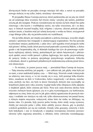 dźwięcznych fanfar na początku nowego miesiąca lub roku, a nawet na początku
nowego stulecia; to my tylko, ludzie, strzelamy i dzwonimy.
W przypadku Hansa Castorpa pierwszy dzień października ani na jotę nie różnił
się od ostatniego dnia września; był równie zimny i przykry jak tamten, podobnie
zresztą jak dni następne. Podczas werandowania nie można się było obejść bez palta
zimowego i obu koców z wielbłądziej sierści, nie tylko wieczorem, ale i za dnia;
ręce, w których trzymał książkę, były wilgotne i sztywne, chociaż policzki pałały
suchym żarem, a Joachim miał już ochotę korzystać z worka na futrze; zrezygnował
z tego dlatego tylko, aby się przedwcześnie nie wydelikacać.
Ale po kilku dniach, już między początkiem a połową miesiąca, wszystko uległo
zmianie i spóźnione lato wtargnęło w zdumiewającej wspaniałości. Nie bez powodu
wychwalano tutejszy październik; z jakie dwa i pół tygodnia trwał przepych nieba
nad górami i doliną, każdy dzień przewyższał poprzedni czystością błękitu, a słońce
grzało z tak bezpośrednią siłą, iż skłaniało każdego kto żyw do ponownego wydo-
bycia najlżejszej odzieży letniej, poniechanych już sukien batystowych i płócien-
nych spodni; nawet wielki parasol z płótna żaglowego, bez rączki, przytwierdzany
do poręczy leżaka za pomocą specjalnego pomysłowego urządzenia, kółeczka
z dziurkami, dawał w godzinach południowych niedostateczną ochronę przed skwa-
rem słonecznym.
— To świetnie, że jestem jeszcze tutaj — powiedział Hans Castorp do kuzyna.
— Taką straszną mieliśmy już pogodę — jest całkiem tak, jak gdyby zima była już
za nami, a teraz nadchodził piękny czas. — Miał rację. Niewiele oznak wskazywało
na właściwy stan rzeczy, a i te nie rzucały się w oczy. Jeśli pominąć kilka klonów,
które, zasadzone na dole w Uzdrowisku, ledwo wegetowały i od dawna, zniechę-
cone, pozbyły się liści, nie było tu drzew liściastych, których stan wycisnąłby na
krajobrazie piętno pory roku; jesienny wygląd miała tylko obojnacza olcha alpejska
o miękkich igłach, które zmienia jak liście. Poza tym szata drzewna okolicy była
wiecznie zielonym lasem iglastym, czy to w górę wystrzelającym, czy karłowatym,
odpornym na zimę, która nie jest tu jak gdzie indziej ograniczona do pewnych mie-
sięcy i rozkłada swe śnieżyce na cały rok; tylko rdzawoczerwony ton ponad lasem,
o różnym stopniu nasycenia, wskazywał, mimo letni żar nieba, na zbliżający się
koniec roku. Co prawda, były jeszcze polne kwiaty, które miały swoją wymowę.
Znikły już storczyki polne i orliki, które zdobiły jeszcze zbocza, gdy tu przybył,
a dzikich goździków już się nie widziało. Zostały tylko gencjany, zimowity o krót-
kich łodyżkach, i one to świadczyły o niejakiej wewnętrznej świeżości powierz-
chownie tylko nagrzanej atmosfery, o chłodzie, który człowieka werandującego,
- 226 -
 