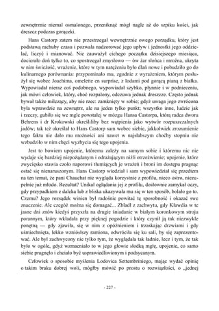 zewnętrznie niemal osmalonego, przeniknąć mógł nagle aż do szpiku kości, jak
dreszcz podczas gorączki.
Hans Castorp zatem nie przestrzegał wewnętrznie owego porządku, który jest
podstawą rachuby czasu i pozwala nadzorować jego upływ i jednostki jego oddzie-
lać, liczyć i mianować. Nie zauważył cichego początku dzisiejszego miesiąca,
docierało doń tylko to, co spostrzegał zmysłowo — ów żar słońca i mroźna, ukryta
w nim świeżość, wrażenie, które w tym natężeniu było dlań nowe i pobudziło go do
kulinarnego porównania: przypominało mu, zgodnie z wyrażeniem, którym posłu-
żył się wobec Joachima, omelette en surprise, z lodami pod gorącą pianą z białka.
Wypowiadał nieraz coś podobnego, wypowiadał szybko, płynnie i w podnieceniu,
jak mówi człowiek, który, choć rozpalony, odczuwa jednak dreszcze. Często jednak
bywał także milczący, aby nie rzec: zamknięty w sobie; gdyż uwaga jego zwrócona
była wprawdzie na zewnątrz, ale na jeden tylko punkt; wszystko inne, ludzie jak
i rzeczy, gubiło się we mgle powstałej w mózgu Hansa Castorpa, którą radca dworu
Behrens i dr Krokowski określiliby bez wątpienia jako wytwór rozpuszczalnych
jadów; tak też określał to Hans Castorp sam wobec siebie, jakkolwiek zrozumienie
tego faktu nie dało mu możności ani nawet w najsłabszym choćby stopniu nie
wzbudziło w nim chęci wyzbycia się tego upojenia.
Jest to bowiem upojenie, któremu zależy na samym sobie i któremu nic nie
wydaje się bardziej niepożądanym i odrażającym niźli otrzeźwienie; upojenie, które
zwycięsko stawia czoło naporowi tłumiących je wrażeń i broni im dostępu pragnąc
ostać się nienaruszonym. Hans Castorp wiedział i sam wypowiedział się przedtem
na ten temat, że pani Chauchat nie wygląda korzystnie z profilu, nieco ostro, niezu-
pełnie już młodo. Rezultat? Unikał oglądania jej z profilu, dosłownie zamykał oczy,
gdy przypadkiem z daleka lub z bliska ukazywała mu się w ten sposób, bolało go to.
Czemu? Jego rozsądek winien był radośnie powitać tę sposobność i okazać swe
znaczenie. Ale czegóż można się domagać... Zbladł z zachwytu, gdy Kławdia w te
jasne dni znów kiedyś przyszła na drugie śniadanie w białym koronkowym stroju
porannym, który wkładała przy pięknej pogodzie i który czynił ją tak niezwykle
ponętną — gdy zjawiła, się w nim z opóźnieniem i trzaskając drzwiami i gdy
uśmiechnięta, lekko wzniósłszy ramiona, odwróciła się ku sali, by się zaprezento-
wać. Ale był zachwycony nie tylko tym, że wyglądała tak ładnie, lecz i tym, że tak
było w ogóle, gdyż wzmacniało to w jego głowie słodką mgłę, upojenie, co samo
siebie pragnęło i chciało być usprawiedliwionym i podsycanym.
Człowiek o sposobie myślenia Lodovica Settembriniego, mając wydać opinię
o takim braku dobrej woli, mógłby mówić po prostu o rozwiązłości, o „jednej
- 227 -
 