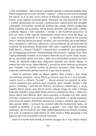 z form rozwiązłości”. Hans Castorp wspominał niekiedy te literackie poglądy, które
Włoch wygłosił był na temat „choroby i rozpaczy”, a które uważał za niezrozumiałe
lub udawał, że je za takie uważa. Patrzył na Kławdię Chauchat, na pochylenie jej
pleców, na jej naprzód wysuniętą głowę, dostrzegał, jak stale przychodzi do stołu
z wielkim opóźnieniem, bez powodu i wytłumaczenia, jedynie przez brak porządku
i dyscypliny wewnętrznej, widział, jak skutkiem tego samego właśnie zasadniczego
braku wchodząc lub wychodząc zawsze trzaska drzwiami, jak kręci kulki z chleba,
a niekiedy obgryza z boku paznokcie, i świtało w nim bezsłowne przeczucie, że
jeśli jest chora, a była zapewne beznadziejnie niemal chora, skoro tak długo już
i często musiała przebywać tu w górze — to choroba jej całkowicie lub przynaj-
mniej w znacznej mierze jest natury moralnej i jest rzeczywiście, jak orzekł Settem-
brini, najzupełniej i całkowicie identyczna z jej nonszalancją, nie zaś przyczyną lub
wynikiem tej nonszalancji. Przypominał sobie także wzgardliwy gest humanisty,
kiedy mówił o „Partach i Scytach”, z którymi musi werandować, gest naturalnego,
nie wymagającego motywów i bezpośredniego lekceważenia i pogardy, który Hans
Castorp doskonale rozumiał; to zrozumienie datowało się od czasów, kiedy, trzyma-
jąc się sam bardzo prosto przy stole, z głębi serca nienawidził trzaskania drzwiami
i kiedy nie odczuwał żadnej chęci obgryzania paznokci (już choćby dlatego, że
zamiast tego miał swoją „Marię Mancini”), gorszył się wielce brakiem wychowania
pani Chauchat i nie potrafił wyzbyć się poczucia wyższości, kiedy słyszał, jak
wąskooka cudzoziemka próbuje swych sił w jego mowie ojczystej.
Takim to nastrojom oddał się niemal zupełnie Hans Castorp z racji swego
wewnętrznego położenia i raczej Włoch go irytował, gdyż on to w swej pyszałko-
watości mówił o „Partach i Scytach” — chociaż przecież nie przyjrzał się nawet
osobom jadającym przy gorszym stole rosyjskim, gdzie zasiadali studenci o zbyt
gęstym uwłosieniu i niewidocznej bieliźnie, bezustannie rozprawiający w swym
zupełnie obcym języku, poza którym pewno żadnego innego nie znali, a którego
bezkostny charakter przypominał klatkę piersiową pozbawioną żeber, o jakiej nie-
dawno mówił radca Behrens. Było rzeczą naturalną, iż obyczaje tych ludzi mogły
wywołać w humaniście żywe poczucie dystansu. Jedli nożem i w sposób nieopisany
zanieczyszczali toaletę. Settembrini utrzymywał, iż jeden z członków tego towarzy-
stwa, pewien medyk z wyższych lat, wykazał całkowitą nieznajomość łaciny, nie
wiedział na przykład, co to jest vacuum, a zgodnie z tym, czego Hans Castorp
codziennie sam doświadczał, pani Stöhr najprawdopodobniej nie kłamała twierdząc
przy stole, że małżeństwo spod numeru 32, leżąc razem w łóżku, przyjmuje z rana
kąpielowego, który przychodzi wykonać nacieranie.
Jeżeli to wszystko było prawdą, to właśnie rzucająca się w oczy różnica między
- 228 -
 