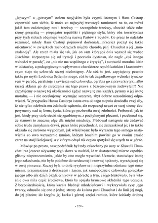 „lepszym” a „gorszym” stołem rosyjskim była czymś istotnym i Hans Castorp
zapewniał sam siebie, iż może co najwyżej wzruszyć ramionami na to, co mówi
jakiś tam zadzierający nos i trzeźwy — szczególnie trzeźwy, chociaż także odu-
rzony gorączką — propagator republiki i pięknego stylu, który oba towarzystwa
przy tych stołach obejmuje wspólną nazwą Partów i Scytów. Co przez to należało
rozumieć, młody Hans Castorp pojmował doskonale, przecież począł się także
orientować w związkach zachodzących między chorobą pani Chauchat a jej „non-
szalancją”. Ale rzecz miała się tak, jak on sam któregoś dnia wyraził się wobec
Joachima: rozpoczyna się od irytacji i poczucia dystansu, ale nagle „coś innego
wchodzi w paradę”, co „nic nie ma wspólnego z krytyką”, i surowość moralna idzie
w odstawkę, a pedagogicznym wpływom o charakterze republikańskim i krasomów-
czym staje się człowiek raczej niedostępny. Ale cóż to jest, zapytujemy pewnie
także po myśli Lodovica Settembriniego, cóż to tak zagadkowego wchodzi tymcza-
sem w paradę, paraliżuje i zawiesza sąd człowieka, ograbia go z prawa krytyki, albo
raczej skłania go do zrzeczenia się tego prawa z bezsensownym zachwytem? Nie
zapytujemy o nazwę tej okoliczności (gdyż nazwę tę zna każdy), pytamy o jej istotę
moralną — i nie oczekujemy, wyznając szczerze, zbyt dobrze uzasadnionej odpo-
wiedzi. W przypadku Hansa Castorpa istota owa do tego stopnia dowiodła swej siły,
iż nie tylko odebrała mu zdolność sądzenia, ale rozpoczął nawet ze swej strony eks-
perymenty nad tą formą życia, która go pozbawiła owej zdolności. Próbował, jak to
jest, kiedy przy stole siedzi się zgarbionym, z pochylonymi plecami, i przekonał się,
że stanowi to znaczną ulgę dla mięśni miednicy. Próbował następnie nie zadawać
sobie trudu zamykania drzwi, przez które przechodził, ale zatrzaskiwał je; i to także
okazało się zarówno wygodnym, jak właściwym: było wyrazem tego samego nasta-
wienia co owo wzruszenie ramion, którym Joachim powitał go w swoim czasie
zaraz na stacji kolejowej, a z którym odtąd tak często spotykał się u tych tu w górze.
Mówiąc po prostu, nasz podróżnik był tedy zakochany po uszy w Kławdii Chau-
chat; raz jeszcze używamy tego słowa w nadziei, iż w dostatecznej mierze zapobie-
gliśmy nieporozumieniu, jakie by ono mogło wywołać. Uczucie, stanowiące istotę
jego zakochania, nie było podobne do serdecznej i rzewnej tęsknoty, wyrażającej się
w owej piosence. Raczej była to dość ryzykowna i nieprzytulna odmiana tego oma-
mienia, przemieszana z dreszczem i żarem, jak samopoczucie człowieka gorączku-
jącego albo jak dzień październikowy w górach; a tym, czego brakowało, była wła-
śnie owa miła część środkowa, która by spajała krańcowe składniki tego uczucia.
Z bezpośredniością, która kazała blednąć młodzieńcowi i wykrzywiała rysy jego
twarzy, odnosiło się ono z jednej strony do kolana pani Chauchat i do linii jej nogi,
do jej pleców, do kręgów jej karku i górnej części ramion, które ściskały drobną
- 229 -
 