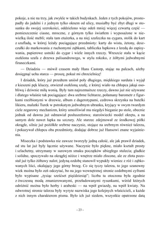 pokoje, a nie na trzy, jak zwykle w takich budynkach. Jeden z tych pokojów, prosto-
padły do jadalni i z jednym tylko oknem od ulicy, musiałby być zbyt długi w sto-
sunku do swojej szerokości, oddzielono więc odeń mniej więcej czwartą część —
pomieszczenie ciasne, mroczne, z górnym tylko światłem i wyposażone w nie-
wielką ilość mebli; stała tam etażerka, a na niej szafeczka na cygara, stolik do kart
z szufladą, w której leżały pociągające przedmioty: karty do wista, żetony, desz-
czułki do markowania z ruchomymi ząbkami, tabliczka łupkowa z kredą do zapisy-
wania, papierowe ustniki do cygar i wiele innych rzeczy. Wreszcie stała w kącie
oszklona szafa z drzewa palisandrowego, w stylu rokoko, z żółtymi jedwabnymi
firaneczkami.
— Dziadziu — mówił czasem mały Hans Castorp, stając na palcach, ażeby
dosięgnąć ucha starca — proszę, pokaż mi chrzcielnicę!
I dziadek, który już przedtem uniósł poły długiego, miękkiego surduta i wyjął
z kieszeni pęk kluczy, otwierał oszkloną szafę, z której wiało na chłopca jakąś oso-
bliwą i dziwnie miłą wonią. Były tam najrozmaitsze rzeczy, dawno już nie używane
i dlatego właśnie tak pociągające: dwa srebrne lichtarze, połamany barometr z figur-
kami rzeźbionymi w drzewie, album z dagerotypami, cedrowa skrzynka na butelki
likieru, malutki Turek w pstrokatym jedwabnym ubranku, kryjący w swym twardym
ciele zegarowy mechanizm, który umożliwiał mu niegdyś bieganie po stole, obecnie
jednak od dawna już odmawiał posłuszeństwa; staroświecki model okrętu, a na
samym dole nawet łapka na szczury. Ale starzec zdejmował ze środkowej półki
okrągłe, silnie już pożółkłe srebrne naczynie, stojące na srebrnym również talerzu,
i pokazywał chłopcu oba przedmioty, dodając dobrze już Hansowi znane wyjaśnie-
nia.
Miseczka i podstawka nie zawsze tworzyły jedną całość, ale jak prawił dziadek,
od stu lat już były łącznie używane. Naczynie było piękne, miało kształt prosty
i szlachetny, utrzymany w surowym smaku początków ubiegłego stulecia; gładkie
i solidne, spoczywało na okrągłej nóżce i wnętrze miało złocone, ale ze złota pozo-
stał już tylko żółtawy nalot; jedyną ozdobę stanowił wypukły wieniec z róż i ząbko-
wanych liści, okalający jego górny brzeg. Co się tyczy talerza, to jego szanowny
wiek można było zeń odczytać, bo na jego wewnętrznej stronie ozdobnymi cyframi
było wypisane „tysiąc sześćset pięćdziesiąt”; liczba ta otoczona była zgodnie
z ówczesną modą zmanierowanymi, przeładowanymi rysunkami, wśród których
odróżnić można było herby i arabeski — na wpół gwiazdy, na wpół kwiaty. Na
odwrotnej stronie talerza były wyryte nazwiska jego kolejnych właścicieli, a każde
z nich innym charakterem pisma. Było ich już siedem, wszystkie opatrzone datą
- 23 -
 