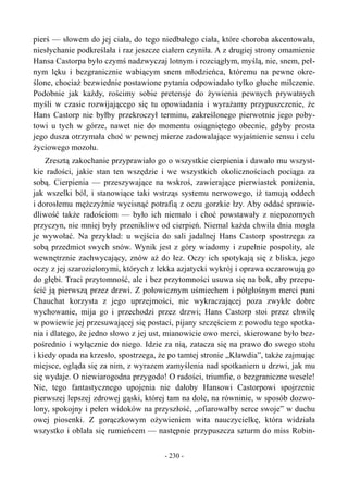 pierś — słowem do jej ciała, do tego niedbałego ciała, które choroba akcentowała,
niesłychanie podkreślała i raz jeszcze ciałem czyniła. A z drugiej strony omamienie
Hansa Castorpa było czymś nadzwyczaj lotnym i rozciągłym, myślą, nie, snem, peł-
nym lęku i bezgranicznie wabiącym snem młodzieńca, któremu na pewne okre-
ślone, chociaż bezwiednie postawione pytania odpowiadało tylko głuche milczenie.
Podobnie jak każdy, rościmy sobie pretensje do żywienia pewnych prywatnych
myśli w czasie rozwijającego się tu opowiadania i wyrażamy przypuszczenie, że
Hans Castorp nie byłby przekroczył terminu, zakreślonego pierwotnie jego poby-
towi u tych w górze, nawet nie do momentu osiągniętego obecnie, gdyby prosta
jego dusza otrzymała choć w pewnej mierze zadowalające wyjaśnienie sensu i celu
życiowego mozołu.
Zresztą zakochanie przyprawiało go o wszystkie cierpienia i dawało mu wszyst-
kie radości, jakie stan ten wszędzie i we wszystkich okolicznościach pociąga za
sobą. Cierpienia — przeszywające na wskroś, zawierające pierwiastek poniżenia,
jak wszelki ból, i stanowiące taki wstrząs systemu nerwowego, iż tamują oddech
i dorosłemu mężczyźnie wycisnąć potrafią z oczu gorzkie łzy. Aby oddać sprawie-
dliwość także radościom — było ich niemało i choć powstawały z niepozornych
przyczyn, nie mniej były przenikliwe od cierpień. Niemal każda chwila dnia mogła
je wywołać. Na przykład: u wejścia do sali jadalnej Hans Castorp spostrzega za
sobą przedmiot swych snów. Wynik jest z góry wiadomy i zupełnie pospolity, ale
wewnętrznie zachwycający, znów aż do łez. Oczy ich spotykają się z bliska, jego
oczy z jej szarozielonymi, których z lekka azjatycki wykrój i oprawa oczarowują go
do głębi. Traci przytomność, ale i bez przytomności usuwa się na bok, aby przepu-
ścić ją pierwszą przez drzwi. Z połowicznym uśmiechem i półgłośnym merci pani
Chauchat korzysta z jego uprzejmości, nie wykraczającej poza zwykłe dobre
wychowanie, mija go i przechodzi przez drzwi; Hans Castorp stoi przez chwilę
w powiewie jej przesuwającej się postaci, pijany szczęściem z powodu tego spotka-
nia i dlatego, że jedno słowo z jej ust, mianowicie owo merci, skierowane było bez-
pośrednio i wyłącznie do niego. Idzie za nią, zatacza się na prawo do swego stołu
i kiedy opada na krzesło, spostrzega, że po tamtej stronie „Kławdia”, także zajmując
miejsce, ogląda się za nim, z wyrazem zamyślenia nad spotkaniem u drzwi, jak mu
się wydaje. O niewiarogodna przygodo! O radości, triumfie, o bezgraniczne wesele!
Nie, tego fantastycznego upojenia nie dałoby Hansowi Castorpowi spojrzenie
pierwszej lepszej zdrowej gąski, której tam na dole, na równinie, w sposób dozwo-
lony, spokojny i pełen widoków na przyszłość, „ofiarowałby serce swoje” w duchu
owej piosenki. Z gorączkowym ożywieniem wita nauczycielkę, która widziała
wszystko i oblała się rumieńcem — następnie przypuszcza szturm do miss Robin-
- 230 -
 