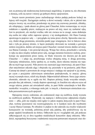 son za pomocą tak niedorzecznej konwersacji angielskiej, iż panna ta, nie obeznana
z ekstazą, cofa się nawet i mierzy go pełnym obawy spojrzeniem.
Innym razem promienie jasno zachodzącego słońca padają podczas kolacji na
lepszy stół rosyjski. Zaciągnięto zasłony u drzwi werandy i okien, ale w jakimś tam
miejscu tworzy się szczelina, przedostaje się przez nią czerwony promień, chłodny,
ale oślepiający, i pada akurat na głowę pani Chauchat, która rozmawiając ze swym
rodakiem o zapadłej piersi, siedzącym na prawo od niej, musi się zasłaniać ręką.
Jest to przykrość, ale niezbyt wielka; nikt nie zwraca na to uwagi, sama dotknięta
nią osoba nie zdaje sobie zapewne sprawy z tej niedogodności. Ale Hans Castorp
spostrzega to poprzez salę — i przygląda się temu przez chwilę. Sprawdza stan rze-
czy, śledzi drogę promienia, stwierdza punkt jego wtargnięcia. Jest to łukowe okno
tam z tyłu po prawej stronie, w kącie pomiędzy drzwiami na werandę a gorszym
stołem rosyjskim, daleko od miejsca pani Chauchat i niemal równie daleko od miej-
sca Hansa Castorpa. I oto powziął decyzję. Wstaje bez słowa, przechodzi z serwetą
w ręku na ukos między stołami przez salę, zaciąga starannie kremowe zasłony, prze-
konuje się spojrzeniem przez ramię, że blask wieczoru nie dociera już do pani
Chauchat — i udaje się, przybierając wielce obojętną minę, w drogę powrotną.
Uprzejmy młodzieniec, który spełnia to, co trzeba, skoro nikomu innemu nie wpa-
dło na myśl tego uczynić. Nikt prawie nie zauważył jego interwencji, ale pani Chau-
chat natychmiast odczuła ulgę i obejrzała się; pozostała w tej postawie, póki Hans
Castorp nie dotarł z powrotem do swego miejsca i siadając nie spojrzał w jej stronę,
po czym z przyjaźnie zdziwionym uśmiechem podziękowała, to znaczy: głowę
raczej wysunęła nieco, niżeli nią skinęła. Odpowiedział ukłonem. Serce jego znieru-
chomiało, zdawało się w ogóle nie bić. Dopiero później, kiedy wszystko minęło,
poczęło tłuc jak młotem, i wtedy dopiero spostrzegł, że Joachim nie odrywa oczu od
swego talerza; potem zaś uświadomił sobie, że pani Stöhr szturchnęła w bok Blu-
menkohla i wszędzie, u własnego stołu jak i u innych, z tłumionym uśmiechem szu-
kała porozumiewawczych spojrzeń...
Opisujemy rzeczy codzienne, ale codzienność staje się osobliwa, kiedy wyrasta
na osobliwym podłożu. Wydarzały się napięcia i dobroczynne odprężenia między
nimi — albo, jeśli nie między nimi (gdyż w jakim stopniu dotyczyło to pani Chau-
chat, wolimy pozostawić nie rozstrzygniętym), to w każdym razie dla wyobraźni
i uczuć Hansa Castorpa. Po obiedzie w piękne te dni udawała się zwykle większość
kuracjuszów na werandę, położoną przed salą jadalną, aby podzieliwszy się na
grupy spędzić kwadransik na słońcu. Odbywało się to i wyglądało tak, jak podczas
odbywających się co dwa tygodnie niedzielnych koncertów dętej orkiestry. Mło-
dzież, najzupełniej bezczynna i nadmiernie nasycona potrawami mięsnymi oraz sło-
- 231 -
 