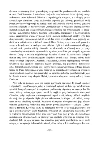 dyczami — wszyscy lekko gorączkujący — gawędziła, przekomarzała się, strzelała
oczami. Pani Salomon z Amsterdamu siadywała przy balustradzie — z jednej strony
atakowana ostro kolanami Gänsera o wywiniętych wargach, a z drugiej przez
szwedzkiego olbrzyma, który, aczkolwiek zupełnie już zdrowy, przedłużał swój
pobyt, aby nieco wypocząć po kuracji. Pani Iltis zdawała się być wdową, gdyż od
niedawna cieszyła się towarzystwem „narzeczonego” o wyglądzie zresztą zarówno
melancholijnym, jak i niepozornym, którego obecność nie przeszkadzała jej przyj-
mować jednocześnie hołdów kapitana Miklosicha, mężczyzny o haczykowatym
nosie, uczernionym wąsie, wyniosłej piersi i oczach miotających groźby. Były tam
damy rozmaitej narodowości, wśród nich kilka nowo przybyłych, które pojawiły się
dopiero w październiku, a których nazwisk Hans Castorp jeszcze nie znał, przemie-
szane z kawalerami w rodzaju pana Albina. Byli też siedemnastoletni chłopcy
z monoklami; pewien młody Holender w okularach, o różowej twarzy, który
z maniakalną namiętnością zajmował się wymianą znaczków pocztowych; wypoma-
dowani Grecy o oczach migdałowego kształtu, skłonni do naruszania dobrych
manier przy stole; dwaj nierozłączni strojnisie, zwani Maks i Moryc, którzy mieli
opinię wielkich lampartów... Garbaty Meksykanin, któremu nieznajomość reprezen-
towanych tutaj języków nadawała pozory głuchego, nie przestawał dokonywać
zdjęć fotograficznych, wlokąc swój statyw z pocieszną żwawością z jednego punktu
tarasu na drugi. Także radca dworu pojawiał się niekiedy, aby popisać się sztuką ze
sznurowadłami. A gdzieś tam przemykał się samotnie nabożny mannheimczyk: jego
bezdennie smutne oczy skrycie błądziły pewnymi drogami, budząc odrazę Hansa
Castorpa.
Aby tedy za pomocą tego lub innego przykładu nawiązać do owych „napięć
i odprężeń”, Hans Castorp w jednej z podobnych sytuacji siedział np. na lakierowa-
nym fotelu ogrodowym pod ścianą domu, pochłonięty ożywioną rozmową z Joachi-
mem, którego mimo jego oporu zmusił do wyjścia; przy balustradzie stała pani
Chauchat, paląc papierosa z towarzyszami swymi z sali jadalnej. Mówił umyślnie
dla niej, aby go słyszała. Była plecami odwrócona do niego... Jak widać, mamy
teraz na oku określony wypadek. Rozmowa z kuzynem nie wystarczała jego afekto-
wanemu gadulstwu; rozmyślnie tedy zawarł pewną znajomość — jaką to? Znajo-
mość z Herminą Kleefeld: jakby od niechcenia zwrócił się do niej, przedstawił się
jej i, przedstawiwszy także Joachima, przysunął jej lakierowane krzesełko, aby
w większym towarzystwie lepiej móc zabłysnąć. Czy wie, pytał, jak piekielnego
napędziła mu strachu, kiedy się pierwszy raz spotkali, wówczas na porannej prze-
chadzce? Tak, to jego wówczas tak uprzejmie przywitała gwizdaniem! A cel swój
osiągnęła, to wyznaje dobrowolnie, dostał jakby pałką w łeb; niech zapyta kuzyna.
- 232 -
 