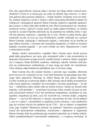 Cha, cha, pogwizdywać sztuczną odmą i trwożyć tym Bogu ducha winnych prze-
chodniów! Uważa to za niecną grę, nie waha się określić tego otwarcie i w słusz-
nym gniewie jako grzeszne nadużycie... I kiedy Joachim, świadomy swej roli staty-
sty, siedział wlepiwszy wzrok w ziemię, a także samą pannę Kleefeld na skutek nie
widzących i umykających spojrzeń Hansa Castorpa stopniowo ogarniało upokarza-
jące uczucie, iż służy tylko jako środek do celu, Hans Castorp puszył się i mizdrzył,
cyzelował zwroty i głosowi swemu starał się nadać piękne brzmienie, aż istotnie
uzyskał to, że pani Chauchat odwróciła się, by popatrzeć na osobnika, który w spo-
sób tak jaskrawy rozprawia, i spojrzała mu w oczy. Trwało to jedną chwilę, gdyż
wydarzyło się tak, że oczy jej, oczy Przybysława, szybko ześliznęły się z postaci
Hansa Castorpa, siedzącego z założonymi nogami, i zatrzymały się na chwilkę na
jego żółtym trzewiku, z wyrazem tak rozmyślnej obojętności, iż robiło to wrażenie
pogardy, wyraźnej pogardy — po czym cofnęły się znów, flegmatycznie i może
z uśmieszkiem na dnie.
Bardzo, bardzo nieszczęśliwy wypadek! Hans Castorp przez chwilę jeszcze
gadał dalej gorączkowo; po czym, gdy uświadomił sobie z całą wyrazistością to
spojrzenie skierowane na jego trzewik, zamilkł niemal w połowie zdania i pogrążył
się w rozpaczy. Panna Kleefeld, znudzona i dotknięta, odeszła. Joachim rzekł gło-
sem nie pozbawionym rozdrażnienia, iż teraz mogą już chyba iść werandować.
I ktoś złamany odpowiedział mu pobladłymi usty, iż owszem, mogą.
Hans Castorp dwa dni cierpiał okrutnie z powodu tego wypadku, albowiem
przez ten czas nie wydarzyło się nic, co by było balsamem na jego palącą ranę. Dla-
czego takie spojrzenie? Dlaczego na miłość Boską tak nim gardzi, dlaczego?
Czyżby uważała go za zdrowego dudka z dołu, którego umysł zdolny jest pojmować
tylko rzeczy poprawne i obojętne? Za niewiniątko z równiny, pospolitego — by tak
rzec — młodzieńca, który chodzi sobie po bożym świecie i śmieje się, brzuch sobie
napycha, i robi pieniądze — za prymusa życiowego, który rozumie się jeno na nud-
nych korzyściach honoru? Czyż był przelotnym hospitantem, przybyłym na trzy
tygodnie, niegodnym jej sfery, czyż nie wyzwolił się z terminu dzięki „wilgotnej
plamce” — czyż nie był włączony w szeregi i przynależny do nich, nie był jednym
z „nas tu w górze”, z przydziałem co najmniej na dwa miesiące, i czyż merkuriusz
jego już wczoraj wieczór nie podniósł się do 37,8?... Ale to właśnie, to dopełniało
czary jego cierpień! Merkuriusz przestał się podnosić! Straszliwe przygnębienie
owych dni spowodowało ochłodzenie, otrzeźwienie i odprężenie w organizmie
Hansa Castorpa, które ku gorzkiemu jego wstydowi ujawniało się w bardzo niskich,
ledwie ponadnormalnych wzniesieniach temperatury, i z rozpaczą stwierdzał, że
- 233 -
 