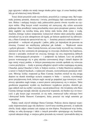 jego zgryzota i udręka nie miały innego skutku prócz tego, iż coraz bardziej odda-
lały go od właściwej istoty Kławdii.
Trzeci dzień przyniósł czułe wyzwolenie, przyniósł je z samego rana. Był wspa-
niały jesienny poranek, słoneczny i świeży, powlekający łąki szarosrebrnym nalo-
tem. Słońce i malejący księżyc stały jednocześnie prawie równie wysoko na czy-
stym niebie. Obaj kuzyni wstali wcześniej niż zazwyczaj, aby celem uczczenia
pięknego dnia przedłużyć ranną przechadzkę nieco poza przepisane granice, trochę
dalej zagłębić się ścieżką leśną, przy której stała ławka obok rynny z wodą.
Joachim, którego wykres temperatury wykazywał właśnie także pomyślny spadek,
oświadczył się za tym odstępstwem od reguły, po którym spodziewał się odświeże-
nia, a Hans Castorp nie sprzeciwiał mu się. — Jesteśmy przecież ozdrowieńcami —
powiedział — wolnymi od gorączki i jadów, jakby już dojrzałymi do powrotu na
równinę. Czemuż nie mielibyśmy pobrykać jak źrebaki. — Wędrowali zatem
z gołymi głowami — Hans Castorp bowiem, od czasu kiedy wyzwolił się z terminu,
zastosował się bez szemrania do panującego tu zwyczaju chodzenia bez kapelusza,
chociaż z początku zwalczał ten zwyczaj, kierując się swą znajomością dobrych
form i obowiązujących przepisów — i podpierali się laskami. Lecz nie przebyli
jeszcze wznoszącego się w górę odcinka czerwonawej drogi i dotarli dopiero do
tego mniej więcej punktu, w którym pneumatyczna czereda spotkała się wówczas
z nowo przybyłym — kiedy w pewnej odległości ujrzeli wolno wspinającą się panią
Chauchat, panią Chauchat w bieli, w białym swetrze, w białej flanelowej spódnicy,
a nawet w białych bucikach, z rudawymi włosami, rozświetlonymi porannym słoń-
cem. Mówiąc ściślej: rozpoznał ją Hans Castorp; Joachim zwrócił na nią uwagę
dopiero na skutek niemiłego uczucia szarpania w boku — uczucia, wywołanego
przez przyśpieszony krok, którym nagle zaczął go popędzać jego towarzysz, zwol-
niwszy uprzednio nagle tempa, a nawet prawie zatrzymawszy się w miejscu. Takie
gwałtowne poganianie wydało się Joachimowi wyjątkowo przykre, drażniło go;
jego oddech stał się szybki i urywany; zaczął pokaszliwać. Ale świadomy celu Hans
Castorp, którego narządy zdawały się pracować wspaniale, nie bardzo się o to trosz-
czył; a gdy kuzyn jego zrozumiał, co się stało, zmarszczył tylko milcząco brwi
i dotrzymał kroku Hansowi Castorpowi, który przecież nie mógł samotnie go
wyprzedzać.
Piękny ranek ożywił młodego Hansa Castorpa. Podczas okresu depresji wypo-
częły niepostrzeżenie jego siły duchowe i żywił teraz niezbitą pewność, iż nadeszła
chwila, kiedy zdjęta zostanie zeń ciążąca na nim klątwa. Przyśpieszał więc kroku,
wlokąc za sobą dyszącego i także z innych powodów opierającego się Joachima,
a przed zakrętem drogi, w miejscu gdzie przestała się wznosić i prowadziła dalej na
- 234 -
 