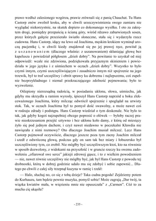 prawo wzdłuż zalesionego wzgórza, prawie zrównali się z panią Chauchat. Tu Hans
Castorp znów zwolnił kroku, aby w chwili urzeczywistnienia swego zamiaru nie
wyglądać niekorzystnie, na skutek dopiero co dokonanego wysiłku. I oto za zakrę-
tem drogi, pomiędzy przepaścią a ścianą góry, wśród rdzawo zabarwionych sosen,
przez których gałęzie przezierało światło słoneczne, stała się i wydarzyła rzecz
cudowna. Hans Castorp, idący na lewo od Joachima, męskim krokiem wyminął uro-
czą pacjentkę i, w chwili kiedy znajdował się po jej prawej ręce, powitał ją
z u s z a n o w a n i e m (dlaczego właśnie: z uszanowaniem) skłaniając głowę bez
kapelusza i powiedział półgłosem „dzień dobry”. Na powitanie to uzyskał od niej
odpowiedź: wcale nie zdziwiona, podziękowała przyjaznym skinieniem i powie-
działa w jego języku i z uśmiechem w oczach „dzień dobry”. Wszystko to było
czymś innym, czymś uszczęśliwiającym i zasadniczo innym niż spojrzenie na jego
trzewik, był to traf szczęśliwy i obrót sprawy ku dobremu i najlepszemu, coś zupeł-
nie bezprzykładnego i niemal przekraczającego zdolność pojmowania; było to
wyzwolenie.
Oślepiony nierozsądną radością, w posiadaniu ukłonu, słowa, uśmiechu, jak
gdyby mu skrzydła u ramion wyrosły, śpieszył Hans Castorp naprzód u boku zlek-
ceważonego Joachima, który milcząc odwrócił spojrzenie i spoglądał na urwisty
stok. Tak, w oczach Joachima był to pomysł dość swawolny, a może nawet coś
w rodzaju zdrady i podstępu. Hans Castorp wiedział o tym doskonale. Nie było to
tak, jak gdyby kogoś najzupełniej obcego poprosić o ołówek — byłoby raczej pra-
wie nieokrzesaniem przejść sztywno i bez ukłonu koło damy, z którą od miesięcy
żyło się pod jednym dachem; i czyż nawet niedawno w poczekalni Kławdia nie
nawiązała z nimi rozmowy? Oto dlaczego Joachim musiał milczeć. Lecz Hans
Castorp pojmował oczywiście, dlaczego jeszcze poza tym zacny Joachim milczał
i szedł z odwróconą głową, podczas gdy on sam tak bez miary i łobuzersko był
uszczęśliwiony tym, co zrobił. Nie mógłby być szczęśliwszym ktoś, kto na równinie
w sposób dozwolony, z widokami na przyszłość i w gruncie rzeczy ku swemu zado-
woleniu „ofiarował swe serce” jakiejś zdrowej gąsce, i to z wielkim powodzeniem
— nie, nawet równie szczęśliwy nie mógłby być, jak był Hans Castorp z powodu tej
drobnostki, którą w dobrej godzinie udało mu się zdobyć i sobie zapewnić... Dla-
tego po chwili z całej siły trzepnął kuzyna w ramię i rzekł:
— Halo, słuchaj no, co się z tobą dzieje? Taka cudna pogoda! Zejdziemy potem
do Kurhauzu, tam będzie pewnie muzyka, pomyśl sobie! Może zagrają „Dar twój, ta
wiązka kwiatów mała, w więzieniu mnie nie opuszczała” z „Carmen”. Cóż to za
mucha cię ukąsiła?
- 235 -
 