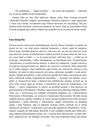 — Nic podobnego — odparł Joachim. — Ale jesteś tak rozpalony — obawiam
się, że już po spadku twojej temperatury.
Istotnie było po nim. Pod wpływem ukłonu, który Hans Castorp wymienił
z Kławdią Chauchat, ustąpiło zawstydzające obniżenie napięcia w jego organizmie
i, ściśle rzecz biorąc, świadomość tego właśnie sprawiała mu satysfakcję. Tak jest,
Joachim miał słuszność: merkuriusz podnosił się znów! Gdy po przechadzce Hans
Castorp zasięgnął jego zdania, słupek rtęci podniósł się do trzydziestu ośmiu stopni.
Encyklopedia
Chociaż pewne aluzje pana Settembriniego złościły Hansa Castorpa, to jednak nie
dziwił im się i nie miał prawa oskarżać humanisty o zbytni zapał do tropienia.
Nawet ślepy musiałby dostrzec, jak się z nim rzecz ma: on sam nie starał się wcale
tego ukrywać, pewna wielkoduszność i piękna prostota nie pozwalały mu taić uczu-
cia, czym bądź co bądź — i to na swoją korzyść, jeśli ktoś chce — różnił się od
łysawego, zakochanego i jakby skradającego się mannheimczyka. Przypominamy
i powtarzamy, że psychicznemu stanowi, w jakim się znajdował, z reguły właściwy
jest pęd do uzewnętrzniania się, dążenie do zwierzeń i wynurzeń, ślepe wpatrzenie
się w siebie samego i chęć zapełnienia sobą świata; nas, trzeźwych, uderza to tym
bardziej, im mniej w takiej postawie jest sensu, zdrowego rozsądku i szans powo-
dzenia. Trudno powiedzieć, w jaki właściwie sposób tacy ludzie zaczynają się zdra-
dzać; cokolwiek zrobią, czegokolwiek zaniechają — wszystko ich zdradza, szcze-
gólnie w towarzystwie ludzi, o których ktoś obiektywnie myślący wyraził się, że
dwie tylko rzeczy mają na uwadze, a mianowicie po pierwsze temperaturę; a po
drugie — znowu temperaturę, to znaczy na przykład pytanie, z kim pociesza się
pani konsulowa Wurmbrand z Wiednia, opuszczona przez płochego kapitana Miklo-
sicha: czy z wyleczonym już zupełnie szwedzkim drągalem, czy z prokuratorem
Paravantem z Dortmundu, czy wreszcie z obydwoma równocześnie. Bo było rzeczą
zupełnie pewną i ogólnie wiadomą, że więzy, łączące przedtem przez kilka miesięcy
prokuratora z panią Salomon z Amsterdamu, uległy rozluźnieniu za obopólną
zgodą, i pani Salomon, idąc za nakazem swojego wieku, zwróciła się w stronę
młodszych roczników i wzięła pod swoje skrzydła opiekuńcze młodzieńca o wywi-
niętych wargach od stołu panny Kleefeld; o tym wypadku orzekła pani Stöhr pew-
nego rodzaju kancelaryjnym stylem, ale i z pewną dozą obrazowości, że pani Salo-
mon „załączyła się” do młodego człowieka. Tak więc prokurator mógł teraz postą-
- 236 -
 