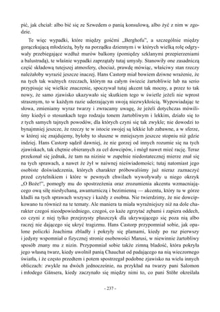 pić, jak chciał: albo bić się ze Szwedem o panią konsulową, albo żyć z nim w zgo-
dzie.
Te więc wypadki, które między gośćmi „Berghofu”, a szczególnie między
gorączkującą młodzieżą, były na porządku dziennym i w których wielką rolę odgry-
wały przebiegające wzdłuż murów balkony (pomiędzy szklanymi przepierzeniami
a balustradą), te właśnie wypadki zaprzątały tutaj umysły. Stanowiły one zasadniczą
część składową tutejszej atmosfery, chociaż, prawdę mówiąc, właściwy stan rzeczy
należałoby wyrazić jeszcze inaczej. Hans Castorp miał bowiem dziwne wrażenie, że
na tych tak ważnych rzeczach, którym na całym świecie żartobliwie lub na serio
przypisuje się wielkie znaczenie, spoczywał tutaj akcent tak mocny, a przez to tak
nowy, że samo zjawisko ukazywało się skutkiem tego w świetle jeżeli nie wprost
strasznym, to w każdym razie uderzającym swoją niezwykłością. Wypowiadając te
słowa, zmieniamy wyraz twarzy i zwracamy uwagę, że jeżeli dotychczas mówili-
śmy kiedyś o stosunkach tego rodzaju tonem żartobliwym i lekkim, działo się to
z tych samych tajnych powodów, dla których czyni się tak zwykle; nie dowodzi to
bynajmniej jeszcze, że rzeczy te w istocie swojej są lekkie lub zabawne, a w sferze,
w której się znajdujemy, byłoby to słuszne w mniejszym jeszcze stopniu niż gdzie
indziej. Hans Castorp sądził dawniej, że nie gorzej od innych rozumie się na tych
zjawiskach, tak chętnie obieranych za cel dowcipów, i mógł nawet mieć rację. Teraz
przekonał się jednak, że tam na nizinie w zupełnie niedostatecznej mierze znał się
na tych sprawach, a nawet że żył w naiwnej nieświadomości; tutaj natomiast jego
osobiste doświadczenia, których charakter próbowaliśmy już nieraz zaznaczyć
przed czytelnikiem i które w pewnych chwilach wywoływały u niego okrzyk
„O Boże!”, pomogły mu do spostrzeżenia oraz zrozumienia akcentu wzmacniają-
cego ową siłę niesłychaną, awanturniczą i bezimienną — akcentu, który tu w górze
kładli na tych sprawach wszyscy i każdy z osobna. Nie twierdzimy, że nie dowcip-
kowano tu również na te tematy. Ale maniera ta miała wyraźniejszy niż na dole cha-
rakter czegoś nieodpowiedniego, czegoś, co każe zgrzytać zębami i zapiera oddech,
co czyni z niej tylko przejrzysty płaszczyk dla ukrywającego się poza nią albo
raczej nie dającego się ukryć tragizmu. Hans Castorp przypomniał sobie, jak opa-
lone policzki Joachima zbladły i pokryły się plamami, kiedy po raz pierwszy
i jedyny wspomniał o fizycznej stronie osobowości Marusi, w niewinnie żartobliwy
sposób znany mu z nizin. Przypomniał sobie także zimną bladość, która pokryła
jego własną twarz, kiedy uwolnił panią Chauchat od padającego na nią wieczornego
światła, i że często przedtem i potem spostrzegał podobne zjawisko na wielu innych
obliczach: zwykle na dwóch jednocześnie, na przykład na twarzy pani Salomon
i młodego Gänsera, kiedy zaczynało się między nimi to, co pani Stöhr określała
- 237 -
 
