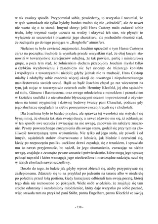 w tak swoisty sposób. Przypomniał sobie, powiedzmy, to wszystko i rozumiał, że
w tych warunkach nie tylko byłoby bardzo trudno się nie „zdradzić”, ale że nawet
nie warto się o to starać. Innymi słowy: jeśli Hans Castorp mało zadawał sobie
trudu, żeby trzymać swoje uczucia na wodzy i ukrywać ich stan, nie płynęło to
wyłącznie ze szczerości i otwartości jego charakteru, ale pochodziło również stąd,
że zachęcała go do tego panująca w „Berghofie” atmosfera.
Niełatwo tu było zawierać znajomości. Joachim uprzedził o tym Hansa Castorpa
zaraz na początku; trudność ta wynikała przede wszystkim stąd, że obaj kuzyni sta-
nowili w towarzystwie kuracjuszów odrębną, że tak powiem, partię i miniaturową
grupę, a poza tym stąd, że żołnierskim duchem przepojony Joachim myślał tylko
o szybkim wyzdrowieniu i zasadniczo nie był skłonny do bliższego kontaktu
i współżycia z towarzyszami niedoli; gdyby jednak nie ta trudność, Hans Castorp
miałby i zdobyłby sobie znacznie więcej okazji do otwartego i niepohamowanego
manifestowania swoich uczuć. Bądź co bądź Joachim złapał go raz wieczorem na
tym, jak stojąc w towarzystwie czterech osób: Herminy Kleefeld, jej obu sąsiadów
od stołu, Gänsera i Rasmussena, oraz owego młodzieńca z monoklem i paznokciem
w kształcie szufelki i z nienaturalnie błyszczącymi oczami improwizował z ożywie-
niem na temat oryginalnej i dziwnej budowy twarzy pani Chauchat, podczas gdy
jego słuchacze spoglądali na siebie porozumiewawczo, trącali się i chichotali.
Dla Joachima było to bardzo przykre; ale sprawca tej wesołości nie wstydził się
bynajmniej, że obnaża tak stan swojej duszy, a nawet zdawało mu się, iż odsłaniając
w ten sposób swe uczucia i zwracając na nie uwagę, zapewnia im należyte znacze-
nie. Pewny powszechnego zrozumienia dla swego stanu, godził się przy tym na zło-
śliwość towarzyszącą temu zrozumieniu. Nie tylko od jego stołu, ale powoli i od
innych, sąsiednich stołów obserwowano z lubością, jak blednie i czerwieni się,
kiedy po rozpoczęciu posiłku oszklone drzwi zapadają się z trzaskiem, i sprawiało
mu to nawet przyjemność, bo sądził, że jego otumanienie, zwracając na siebie
uwagę, znajduje z zewnątrz pewne uznanie i potwierdzenie, które mogą jego sprawę
pchnąć naprzód i które wzmagają jego nieokreślone i nierozsądne nadzieje; czuł się
w takich chwilach nawet szczęśliwy.
Doszło do tego, że ludzie jak gdyby wprost zbierali się, ażeby przypatrywać się
zaślepionemu. Zdarzało się to na przykład po jedzeniu na tarasie albo w niedzielę
po południu przed lożą portiera, kiedy kuracjusze odbierali tam swoją pocztę, której
tego dnia nie roznoszono po pokojach. Wiele osób wiedziało, że znajduje się tam
srodze odurzony i oszołomiony młodzieniec, który daje wszystko po sobie poznać,
więc stawała tam na przykład pani Stöhr, panna Engelhart, panna Kleefeld ze swoją
- 238 -
 
