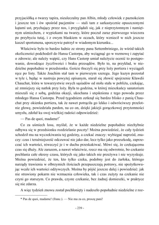 przyjaciółką o twarzy tapira, nieuleczalny pan Albin, młody człowiek z paznokciem
i jeszcze ten i ów spośród pacjentów — stali tam z sarkastycznie opuszczonymi
kątami ust, prychający przez nos, i przyglądali się, jak z nieprzytomnym i namięt-
nym uśmiechem, z wypiekami na twarzy, które poczuł zaraz pierwszego wieczora
po przybyciu tutaj, i z owym blaskiem w oczach, który wzniecił w nich jeszcze
kaszel sportsmena, uporczywie patrzył w wiadomym kierunku...
Właściwie było to bardzo ładnie ze strony pana Settembriniego, że wśród takich
okoliczności podchodził do Hansa Castorpa, aby wciągnąć go w rozmowę i zapytać
o zdrowie; ale należy wątpić, czy Hans Castorp umiał należycie ocenić to postępo-
wanie, dowodzące życzliwości i braku przesądów. Było to, na przykład, w nie-
dzielne popołudnie w przedsionku. Goście tłoczyli się przy loży portiera i wyciągali
ręce po listy. Także Joachim stał tam w pierwszym szeregu. Jego kuzyn pozostał
w tyle i, będąc w nastroju powyżej opisanym, starał się złowić spojrzenie Kławdii
Chauchat, która w towarzystwie swych sąsiadów od stołu stała w pobliżu, czekając,
aż zmniejszy się natłok przy loży. Była to godzina, w której mieszkańcy sanatorium
mieszali się z sobą, godzina okazji, ukochana i utęskniona z tego powodu przez
młodego Hansa Castorpa. Przed tygodniem zetknął się bardzo blisko z panią Chau-
chat przy okienku portiera, tak że nawet potrąciła go lekko i odwróciwszy przelot-
nie głowę, powiedziała pardon, na co on, dzięki jakiejś gorączkowej przytomności
umysłu, zdołał ku swej wielkiej radości odpowiedzieć:
— Pas de quoi, madame!*
Co za uśmiech losu, myślał, że w każde niedzielne popołudnie niechybnie
odbywa się w przedsionku rozdzielanie poczty! Można powiedzieć, że cały tydzień
schodził mu na wyczekiwaniu tej godziny, a czekać znaczy: wybiegać naprzód, zna-
czy: czas i teraźniejszość odczuwać nie jako dar, lecz tylko jako przeszkodę, zaprze-
czać ich wartości, niweczyć je i w duchu przeskakiwać. Mówi się, że czekającemu
czas się dłuży. Ale zarazem, a nawet właściwie, rzecz ma się odwrotnie, bo czekanie
pochłania całe okresy czasu, których się jako takich nie przeżywa i nie wyzyskuje.
Można powiedzieć, że ten, kto tylko czeka, podobny jest do żarłoka, którego
narządy trawienia w olbrzymich ilościach przepuszczają potrawy, nie spożytkowu-
jąc wcale ich wartości odżywczych. Można by pójść jeszcze dalej i powiedzieć: jak
nie strawiony pokarm nie wzmacnia człowieka, tak i czas zużyty na czekanie nie
czyni go starszym. Co prawda, czyste czekanie, bez żadnej domieszki, w praktyce
się nie zdarza.
A więc tydzień znowu został pochłonięty i nadeszło popołudnie niedzielne z roz-
* Pas de quoi, madame! (franc.). — Nie ma za co, proszę pani!
- 239 -
 