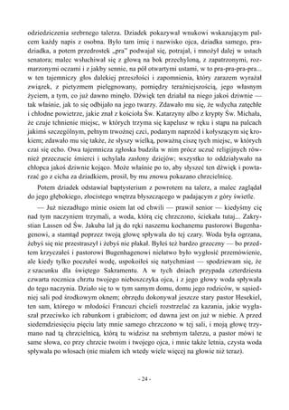 odziedziczenia srebrnego talerza. Dziadek pokazywał wnukowi wskazującym pal-
cem każdy napis z osobna. Było tam imię i nazwisko ojca, dziadka samego, pra-
dziadka, a potem przedrostek „pra” podwajał się, potrajał, i mnożył dalej w ustach
senatora; malec wsłuchiwał się z głową na bok przechyloną, z zapatrzonymi, roz-
marzonymi oczami i z jakby sennie, na pół otwartymi ustami, w to pra-pra-pra-pra...
w ten tajemniczy głos dalekiej przeszłości i zapomnienia, który zarazem wyrażał
związek, z pietyzmem pielęgnowany, pomiędzy teraźniejszością, jego własnym
życiem, a tym, co już dawno minęło. Dźwięk ten działał na niego jakoś dziwnie —
tak właśnie, jak to się odbijało na jego twarzy. Zdawało mu się, że wdycha zatęchłe
i chłodne powietrze, jakie znał z kościoła Św. Katarzyny albo z krypty Św. Michała,
że czuje tchnienie miejsc, w których trzyma się kapelusz w ręku i stąpa na palcach
jakimś szczególnym, pełnym trwożnej czci, podanym naprzód i kołyszącym się kro-
kiem; zdawało mu się także, że słyszy wielką, poważną ciszę tych miejsc, w których
czai się echo. Owa tajemnicza zgłoska budziła w nim prócz uczuć religijnych rów-
nież przeczucie śmierci i uchylała zasłony dziejów; wszystko to oddziaływało na
chłopca jakoś dziwnie kojąco. Może właśnie po to, aby słyszeć ten dźwięk i powta-
rzać go z cicha za dziadkiem, prosił, by mu znowu pokazano chrzcielnicę.
Potem dziadek odstawiał baptysterium z powrotem na talerz, a malec zaglądał
do jego głębokiego, złocistego wnętrza błyszczącego w padającym z góry świetle.
— Już niezadługo minie osiem lat od chwili — prawił senior — kiedyśmy cię
nad tym naczyniem trzymali, a woda, którą cię chrzczono, ściekała tutaj... Zakry-
stian Lassen od Św. Jakuba lał ją do ręki naszemu kochanemu pastorowi Bugenha-
genowi, a stamtąd poprzez twoją głowę spływała do tej czary. Woda była ogrzana,
żebyś się nie przestraszył i żebyś nie płakał. Byłeś też bardzo grzeczny — bo przed-
tem krzyczałeś i pastorowi Bugenhagenowi niełatwo było wygłosić przemówienie,
ale kiedy tylko poczułeś wodę, uspokoiłeś się natychmiast — spodziewam się, że
z szacunku dla świętego Sakramentu. A w tych dniach przypada czterdziesta
czwarta rocznica chrztu twojego nieboszczyka ojca, i z jego głowy woda spływała
do tego naczynia. Działo się to w tym samym domu, domu jego rodziców, w sąsied-
niej sali pod środkowym oknem; obrzędu dokonywał jeszcze stary pastor Hesekiel,
ten sam, którego w młodości Francuzi chcieli rozstrzelać za kazania, jakie wygła-
szał przeciwko ich rabunkom i grabieżom; od dawna jest on już w niebie. A przed
siedemdziesięciu pięciu laty mnie samego chrzczono w tej sali, i moją głowę trzy-
mano nad tą chrzcielnicą, którą tu widzisz na srebrnym talerzu, a pastor mówi te
same słowa, co przy chrzcie twoim i twojego ojca, i mnie także letnia, czysta woda
spływała po włosach (nie miałem ich wtedy wiele więcej na głowie niż teraz).
- 24 -
 