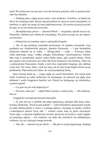 matu? Bo ostatecznie nie jest pan u nas tak dawnym gościem, żeby to pytanie prze-
stało być aktualne.
— Dziękuję panu, ciągle jeszcze mam z tym trudności. I możliwe, że będzie już
tak aż do ostatniego dnia. Kuzyn mój powiedział mi zaraz po moim przyjeździe, że
niektórzy w ogóle nie mogą się tutaj zaaklimatyzować. Ale można się przyzwyczaić
do tego, że się nie można przyzwyczaić.
— Skomplikowany proces — żartował Włoch — oryginalny sposób wżycia się.
Naturalnie, młodzież jest zdolna do wszystkiego. Nie przyzwyczaja się, ale zapusz-
cza korzenie.
— Ostatecznie nie jesteśmy tutaj w syberyjskiej kopalni.
— Nie. O, pan preferuje wschodnie porównania. To zupełnie zrozumiałe. Azja
pochłania nas. Gdziekolwiek spojrzeć: tatarskie fizjonomie. — I pan Settembrini
dyskretnie obejrzał się za siebie. — Dżingis-chan — rzekł. — Świecące ślepia
wilka stepowego, śnieg i wódka, nahajka, Szlisselburg i chrześcijaństwo. Należa-
łoby tutaj w przedsionku ustawić ołtarz Pallas Ateny, jako symbol obrony. Niech
pan spojrzy, tam na przedzie stoi sobie taki Iwan Iwanowicz, bez bielizny, i kłóci się
z prokuratorem Paravantem. Każdy z nich chce wyprzedzić drugiego, aby odebrać
swoje listy. Nie wiem, który z nich ma rację, ale na mój rozum bogini chroni raczej
prokuratora. Wprawdzie jest osłem, ale zna przynajmniej łacinę.
Hans Castorp śmiał się — czego nigdy nie czynił Settembrini. Nie można było
wcale wyobrazić go sobie serdecznie się śmiejącego; nie posuwał się nigdy poza
delikatne i suche ściągnięcie kącików ust. Patrzył na śmiejącego się młodzieńca,
a potem zapytał:
— Czy pan ma już swój diapozytyw?
— Owszem, mam już! — odparł Hans Castorp z ważną miną. — Od niedawna.
Oto on.
I sięgnął do wewnętrznej kieszeni marynarki.
— O, pan nosi go w portfelu jak jakąś legitymację, paszport albo kartę człon-
kowską. Doskonale. Niech no pan pokaże! — I pan Settembrini spojrzał pod światło
na małą szklaną płytkę w ramce z czarnego papieru, trzymając ją między wielkim
i wskazującym palcem lewej ręki — ruchem często tutaj na górze używanym.
Twarz jego, z czarnymi migdałowymi oczami, skrzywiła się trochę w czasie ogląda-
nia ponurego zdjęcia — nie wiadomo, czy tylko aby umożliwić mu dokładniejsze
widzenie, czy też z jakiegoś innego powodu.
— Tak, tak — odezwał się po chwili. — Ma pan tu swoją legitymację, dziękuję
- 241 -
 