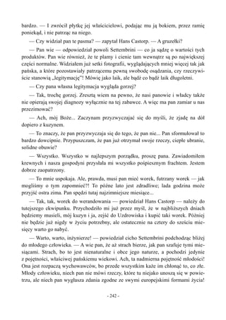 bardzo. — I zwrócił płytkę jej właścicielowi, podając mu ją bokiem, przez ramię
poniekąd, i nie patrząc na niego.
— Czy widział pan te pasma? — zapytał Hans Castorp. — A gruzełki?
— Pan wie — odpowiedział powoli Settembrini — co ja sądzę o wartości tych
produktów. Pan wie również, że te plamy i cienie tam wewnątrz są po największej
części normalne. Widziałem już setki fotografii, wyglądających mniej więcej tak jak
pańska, a które pozostawiały patrzącemu pewną swobodę osądzania, czy rzeczywi-
ście stanowią „legitymację”! Mówię jako laik, ale bądź co bądź laik długoletni.
— Czy pana własna legitymacja wygląda gorzej?
— Tak, trochę gorzej. Zresztą wiem na pewno, że nasi panowie i władcy także
nie opierają swojej diagnozy wyłącznie na tej zabawce. A więc ma pan zamiar u nas
przezimować?
— Ach, mój Boże... Zaczynam przyzwyczajać się do myśli, że zjadę na dół
dopiero z kuzynem.
— To znaczy, że pan przyzwyczaja się do tego, że pan nie... Pan sformułował to
bardzo dowcipnie. Przypuszczam, że pan już otrzymał swoje rzeczy, ciepłe ubranie,
solidne obuwie?
— Wszystko. Wszystko w najlepszym porządku, proszę pana. Zawiadomiłem
krewnych i nasza gospodyni przysłała mi wszystko pośpiesznym frachtem. Jestem
dobrze zaopatrzony.
— To mnie uspokaja. Ale, prawda, musi pan mieć worek, futrzany worek — jak
mogliśmy o tym zapomnieć?! To późne lato jest zdradliwe; lada godzina może
przyjść ostra zima. Pan spędzi tutaj najzimniejsze miesiące...
— Tak, tak, worek do werandowania — powiedział Hans Castorp — należy do
tutejszego ekwipunku. Przychodziło mi już przez myśl, że w najbliższych dniach
będziemy musieli, mój kuzyn i ja, zejść do Uzdrowiska i kupić taki worek. Później
nie będzie już nigdy w życiu potrzebny, ale ostatecznie na cztery do sześciu mie-
sięcy warto go nabyć.
— Warto, warto, inżynierze! — powiedział cicho Settembrini podchodząc bliżej
do młodego człowieka. — A wie pan, że aż strach bierze, jak pan szafuje tymi mie-
siącami. Strach, bo to jest nienaturalne i obce jego naturze, a pochodzi jedynie
z pojętności, właściwej pańskiemu wiekowi. Ach, ta nadmierna pojętność młodości!
Ona jest rozpaczą wychowawców, bo przede wszystkim każe im chłonąć to, co złe.
Młody człowieku, niech pan nie mówi rzeczy, które tu niejako unoszą się w powie-
trzu, ale niech pan wygłasza zdania zgodne ze swymi europejskimi formami życia!
- 242 -
 