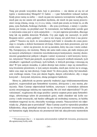 Tutaj jest przede wszystkim dużo Azji w powietrzu — nie darmo aż się roi od
typów z moskiewskiej Mongolii! Ci ludzie — i pan Settembrini wskazał ruchem
brody przez ramię za siebie — niech się pan nie nastawia wewnętrznie według nich,
niech pan się nie zaraża ich sposobem myślenia, ale niech im pan raczej przeciw-
stawi swoją własną, swoją w y ż s z ą istotę, i niech pan uważa za święte to, co dla
pana, syna Zachodu, boskiego Zachodu — dla syna cywilizacji, z natury i z pocho-
dzenia jest święte, na przykład czas! Ta rozrzutność, ten barbarzyński szeroki gest
w zużywaniu czasu jest w stylu azjatyckim — i to jest zapewne powodem, dlaczego
tutaj tak się podoba dzieciom Wschodu. Czy pan nigdy nie zauważył, że jeżeli
Rosjanin mówi: „cztery godziny” — jest to nie więcej, niż jeżeli ktoś z nas powie:
„jedna”? Nasuwa się myśl, że nonszalancja tych ludzi w stosunku do czasu pozo-
staje w związku z dzikim bezmiarem ich kraju. Gdzie jest dużo przestrzeni, jest też
wiele czasu — mówi się przecież, że oni są narodem, który ma czas i może czekać.
My, Europejczycy, nie możemy. Mamy tak samo mało czasu, jak mało miejsca jest
na naszym szlachetnym i misternie rozczłonkowanym kontynencie; musimy ekono-
micznie gospodarować jednym i drugim i umieć wysnuwać z nich korzyści, korzy-
ści, inżynierze! Niech pan pomyśli, na przykład, o naszych wielkich miastach, tych
ośrodkach i ogniskach cywilizacji, tych kotłach, w których powstają i mieszają się
idee! W tym samym stosunku, w jakim drożeje tam ziemia i staje się niemożliwo-
ścią trwonienie przestrzeni, w tym samym stosunku, niech pan zwróci na to uwagę,
także czas staje się tam droższy. Carpe diem! To słowa poety, który był mieszkań-
cem wielkiego miasta. Czas jest darem bogów, danym człowiekowi, aby z niego
korzystał — korzystał, inżynierze, służąc postępowi ludzkości.
Słowa te, jakkolwiek na pewno sprawiły trudności jego śródziemnomorskiemu
językowi, wypowiedział pan Settembrini wyraźnie, dźwięcznie i, rzec można, pla-
stycznie. Hans Castorp odpowiedział krótkim, sztywnym i nieśmiałym ukłonem
ucznia otrzymującego należną mu reprymendę. Bo cóż miał odpowiedzieć? To pri-
vatissimum*
, wygłoszone dla niego poufnie i prawie szeptem przez pana Settembri-
niego, odwróconego tyłem do pozostałych gości, miało charakter tak ściśle rze-
czowy i mało towarzyski, tak bardzo odbiegało od swobodnej rozmowy, że byłoby
nietaktem reagować na nie, chociażby wyrażając uznanie. Nauczycielowi nie odpo-
wiada się: „Pięknie pan to powiedział”. Hans Castorp czynił to wprawdzie przedtem
kilkakrotnie, chcąc poniekąd utrzymać się na równym poziomie towarzyskim, ale
też humanista nigdy dotychczas nie przemawiał doń tak zdecydowanie mentorskim
* Privatissimum (łac.) — w nauczaniu uniwersyteckim wykład lub ćwiczenia, przeznaczone
dla ograniczonej liczby osób.
- 243 -
 