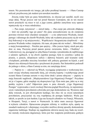 tonem. Nie pozostawało nic innego, jak tylko przełknąć kazanie — i Hans Castorp
milczał, przytłoczony jak student tym nawałem morałów.
Zresztą widać było po panu Settembrinim, że chociaż już zamilkł, myśli swe
snuje dalej. Wciąż jeszcze stał tuż przed Hansem Castorpem, tak że ten musiał
nawet przechylić się nieco w tył, a jego czarne, głęboko zamyślone oczy uparcie
wpatrywały się w twarz młodzieńca.
— Pan cierpi, inżynierze! — mówił dalej. — Pan cierpi jak człowiek zbłąkany
— któż nie poznałby tego po panu? Ale pana ustosunkowanie się do cierpienia
powinno również mieć charakter europejski — a nie zabarwienie Wschodu, nieod-
partego i skłonnego do chorób Wschodu, który tak wydatnie przyczynia się do wiel-
kiej frekwencji w tej miejscowości... Współczucie i bezgraniczna cierpliwość — oto
postawa Wschodu wobec cierpienia. Ale nam, ale panu tak nie wolno!... Mówiliśmy
o mojej korespondencji... Niechże pan spojrzy... Albo jeszcze lepiej, niech pan pój-
dzie ze mną. Poczynię przed panem pewne zwierzenia, które... Chodźmy! —
I odwróciwszy się, pociągnął za sobą Hansa Castorpa z przedsionka do najbliższego
z salonów ogólnych, w tej chwili zupełnie pustego; była to czytelnia i pokój do
pisania, o jasnym, sklepionym suficie i dębowej boazerii; pod ścianami szafy
z książkami, pośrodku otoczony krzesłami stół, pokryty gazetami na kijach, a pod
łukami nisz okiennych biureczka z przyborami do pisania. Pan Settembrini podszedł
do jednego z okien, a Hans Castorp za nim, nie zamykając drzwi.
— Papiery te — odezwał się Włoch, wyciągając pośpiesznie z workowatej kie-
szeni swojej włochatej marynarki dużą, już otwartą kopertę i wydobywając przed
oczami Hansa Castorpa zawarte w niej różne druki i pisma odręczne — papiery te
mają francuski nagłówek: „Międzynarodowa Liga Organizacji Postępu”. Przysłano
mi je z Lugano, gdzie znajduje się ekspozytura Ligi. Pyta mnie pan, jakie są w niej
punkty wyjścia i cele? Odpowiem panu w paru słowach. „Liga Organizacji
Postępu” wyprowadza z teorii ewolucji Darwina pogląd filozoficzny, że najistotniej-
szym i naturalnym powołaniem człowieka jest jego doskonalenie się. Wysnuwa stąd
dalej wniosek, że jest obowiązkiem każdego, kto chce iść za swym naturalnym
powołaniem, przyczyniać się swą współpracą do postępu ludzkości. Wielu jest
takich, co poszło za tym hasłem; Liga ma licznych członków we Francji, Włoszech,
w Hiszpanii, Turcji, a nawet w Niemczech. Ja także mam zaszczyt figurować
w wykazie członków. Opracowano program reformy w wielkim stylu, oparty na
zasadach naukowych i obejmujący wszystkie możliwe dzisiaj sposoby doskonalenia
organizmu ludzkiego. Studiuje się zagadnienia zdrowia naszej rasy, bada się wszel-
kie metody zwalczania degeneracji, która jest bez wątpienia pożałowania godnym
- 244 -
 